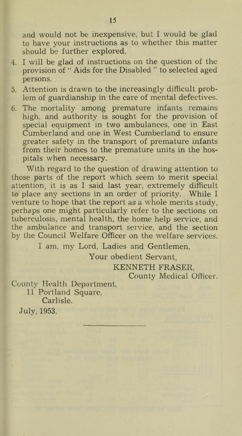 and would not be inexpensive, but I would be glad to have your instructions as to whether this matter should be further explored. 4. I will be glad of instructions on the question of the provision of “ Aids for the Disabled ” to selected aged persons. 5. Attention is drawn to the increasingly difficult prob- lem of guardianship in the care of mental defectives. 6. The mortality among premature infants remains high, and authority is sought for the provision of special equipment in two ambulances, one in East Cumberland and one in West Cumberland to ensure greater safety in the transport of premature infants from: their homes to the premature units in the hos- pitals when necessary. With regard to the question of drawing attention to those parts of the report which seem to merit special attention, it is as I said last year, extremely difficult to place any sections in an order of priority. While I venture to hope that the report as a whole merits study, perhaps one might particularly refer to the sections on tuberculosis, mental health, the home help service, and the ambulance and transport service, and the section by the Council Welfare Officer on the welfare services. I am, my Lord, Ladies and Gentlemen, Your obedient Servant, KENNETH FRASER, County Medical Ollicer. County Health Department, 11 Portland Square, Carlisle. July, 1953.