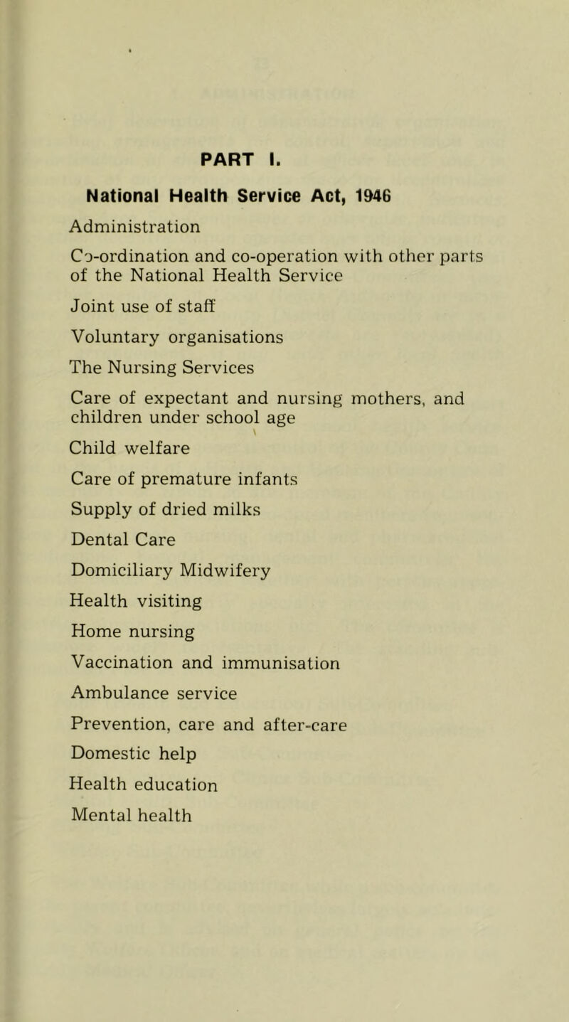 PART I. National Health Service Act, 1946 Administration Co-ordination and co-operation with other parts of the National Health Service Joint use of staff Voluntary organisations The Nursing Services Care of expectant and nursing mothers, and children under school age Child welfare Care of premature infants Supply of dried milks Dental Care Domiciliary Midwifery Health visiting Home nursing Vaccination and immunisation Ambulance service Prevention, care and after-care Domestic help Health education Mental health