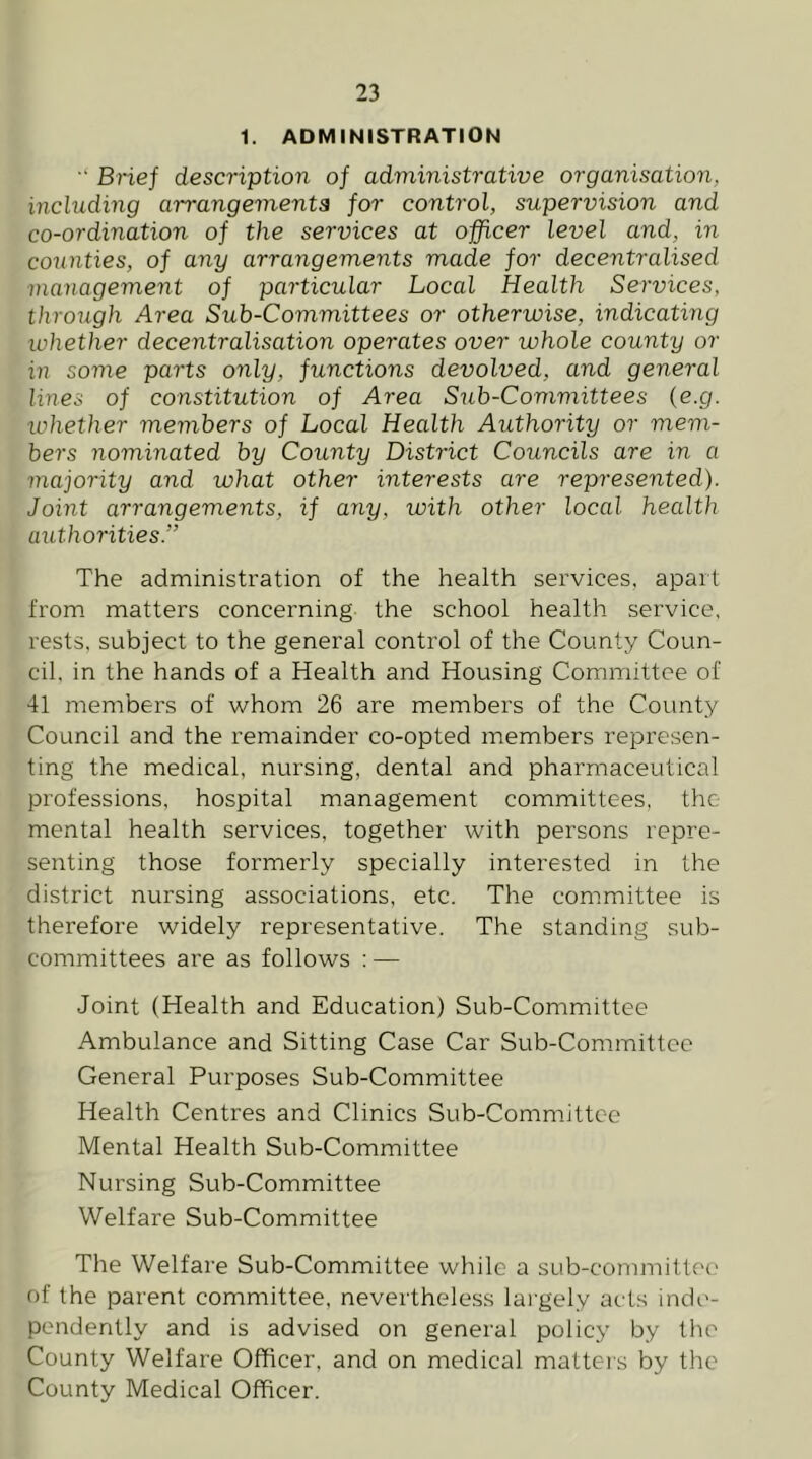 1. ADMINISTRATION •' Bnef description of administrative organisation, including arrangements for control, supervision and co-ordination of the services at officer level and, in counties, of any arrangements made for decentralised management of particular Local Health Services, through Area Sub-Committees or otherwise, indicating whether decentralisation operates over whole county or in some parts only, functions devolved, and general lines of constitution of Area Sub-Committees {e.g. whether members of Local Health Authority or mem- bers nominated by County District Councils are in a majority and what other interests are represented). Joint arrangements, if any, with other local health authorities.” The administration of the health services, apait from matters concerning the school health service, rests, subject to the general control of the County Coun- cil, in the hands of a Health and Housing Committee of 41 members of whom 26 are members of the County Council and the remainder co-opted members represen- ting the medical, nursing, dental and pharmaceutical professions, hospital management committees, the mental health services, together with persons repre- senting those formerly specially interested in the district nursing associations, etc. The committee is therefore widely representative. The standing sub- committees are as follows : — Joint (Health and Education) Sub-Committee Ambulance and Sitting Case Car Sub-Committee General Purposes Sub-Committee Health Centres and Clinics Sub-Committee Mental Health Sub-Committee Nursing Sub-Committee Welfare Sub-Committee The Welfare Sub-Committee while a sub-committee of the parent committee, nevertheless largely acts inde- pendently and is advised on general policy by the County Welfare Officer, and on medical matters by the County Medical Officer.