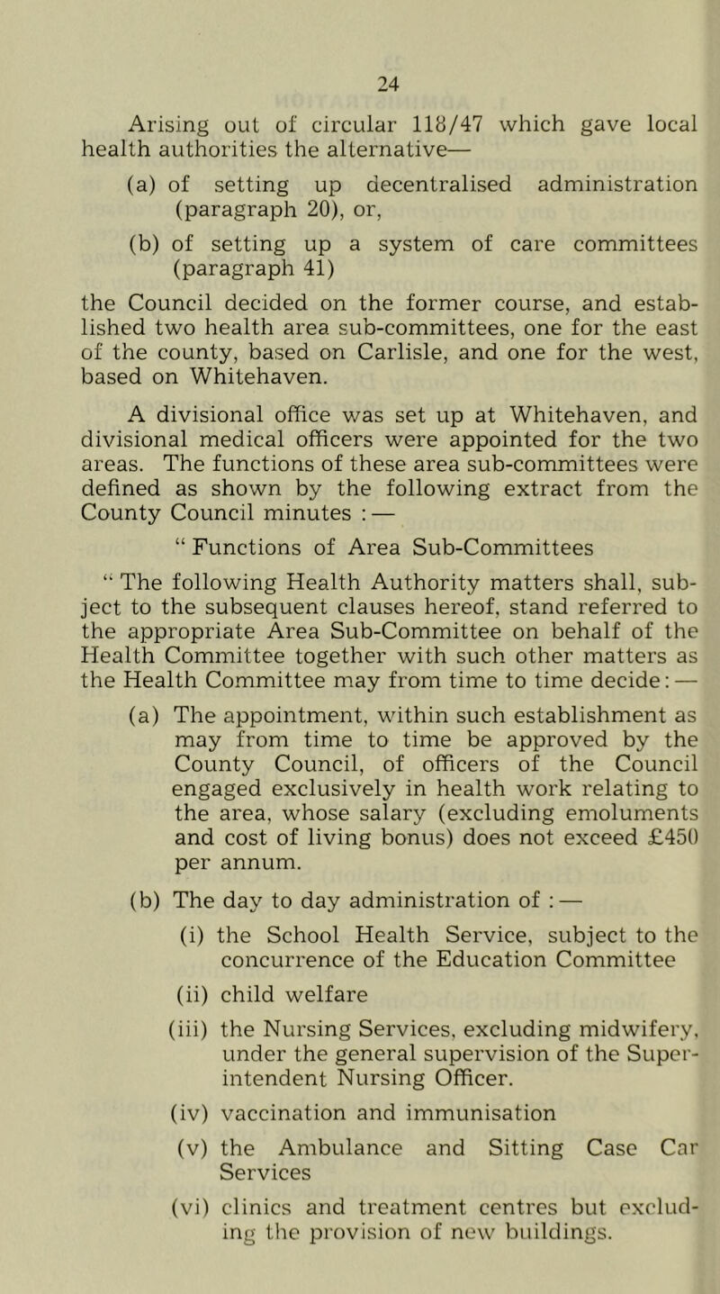 Arising out of circular 118/47 which gave local health authorities the alternative— (a) of setting up decentralised administration (paragraph 20), or, (b) of setting up a system of care committees (paragraph 41) the Council decided on the former course, and estab- lished two health area sub-committees, one for the east of the county, based on Carlisle, and one for the west, based on Whitehaven. A divisional office was set up at Whitehaven, and divisional medical officers were appointed for the two areas. The functions of these area sub-committees were defined as shown by the following extract from the County Council minutes : — “ Functions of Area Sub-Committees “ The following Health Authority matters shall, sub- ject to the subsequent clauses hereof, stand referred to the appropriate Area Sub-Committee on behalf of the Health Committee together with such other matters as the Health Committee may from time to time decide: — (a) The appointment, within such establishment as may from time to time be approved by the County Council, of officers of the Council engaged exclusively in health work relating to the area, whose salary (excluding emoluments and cost of living bonus) does not exceed £450 per annum. (b) The day to day administration of : — (i) the School Health Service, subject to the concurrence of the Education Committee (ii) child welfare (iii) the Nursing Services, excluding midwifery, under the general supervision of the Super- intendent Nursing Officer. (iv) vaccination and immunisation (v) the Ambulance and Sitting Case Car Services (vi) clinics and treatment centres but exclud- ing the provision of new buildings.