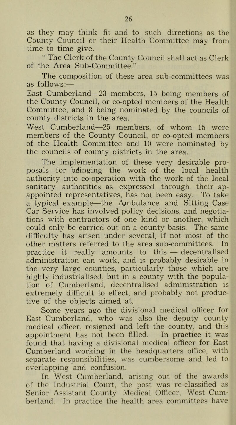 as they may think fit and to such directions as the County Council or their Health Committee may from time to time give. “ The Clerk of the County Council shall act as Clerk of the Area Sub-Committee.” The composition of these area sub-committees was as follows:— East Cumberland—23 members, 15 being members of the County Council, or co-opted members of the Health Committee, and 8 being nominated by the councils of county districts in the area. West Cumberland—25 members, of whom 15 were members of the County Council, or co-opted members of the Health Committee and 10 were nominated by the councils of county districts in the area. The implementation of these very desirable pro- posals for bilinging the work of the local health authority into co-operation with the work of the local sanitary authorities as expressed through their ap- appointed representatives, has not been easy. To take a typical example—the Ambulance and Sitting Case Car Service has involved policy decisions, and negotia- tions with contractors of one kind or another, which could only be carried out on a county basis. The same difficulty has arisen under several, if not most of the other matters referred to the area sub-committees. In practice it really amounts to this — decentralised administration can work, and is probably desirable in the very large counties, particularly those which are highly industrialised, but in a county with the popula- tion of Cumberland, decentralised administration is extremely difficult to effect, and probably not produc- tive of the objects aimed at. Some years ago the divisional medical officer for East Cumberland, who was also the deputy county medical officer, resigned and left the county, and this appointment has not been filled. In practice it was found that having a divisional medical officer for East Cumberland working in the headquarters office, with separate responsibilities, was cumbersome and led to overlapping and confusion. In West Cumberland, arising out of the awards of the Industrial Court, the post was re-classified as Senior Assistant County Medical Officer. West Cum- berland. In practice the health area committees have