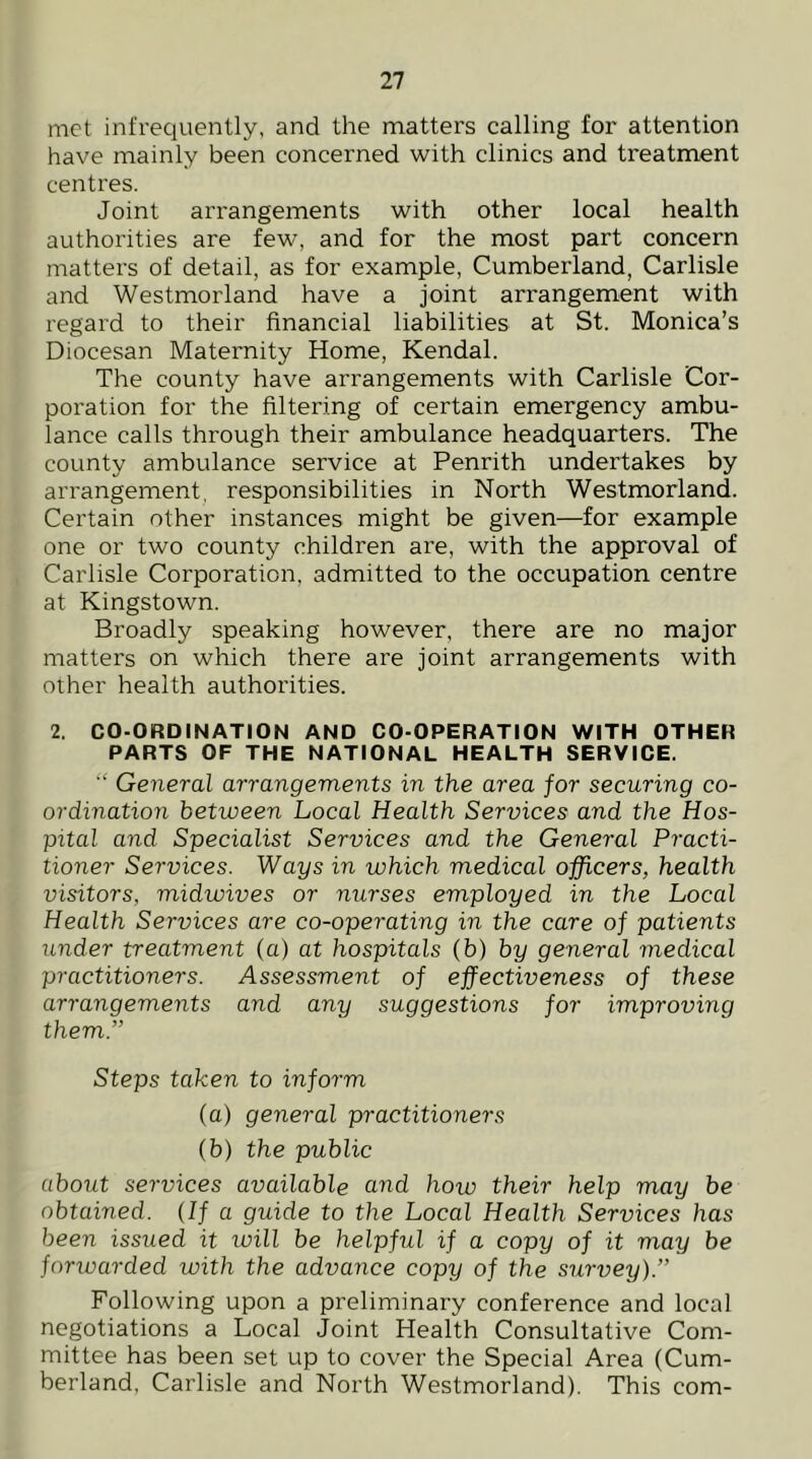 met infrequently, and the matters calling for attention have mainly been concerned with clinics and treatment centres. Joint arrangements with other local health authorities are few, and for the most part concern matters of detail, as for example, Cumberland, Carlisle and Westmorland have a joint arrangement with regard to their financial liabilities at St. Monica’s Diocesan Maternity Home, Kendal. The county have arrangements with Carlisle Cor- poration for the filtering of certain emergency ambu- lance calls through their ambulance headquarters. The county ambulance service at Penrith undertakes by arrangement, responsibilities in North Westmorland. Certain other instances might be given—for example one or two county children are, with the approval of Carlisle Corporation, admitted to the occupation centre at Kingstown. Broadly speaking however, there are no major matters on which there are joint arrangements with other health authorities. 2. CO-ORDINATION AND CO-OPERATION WITH OTHER PARTS OF THE NATIONAL HEALTH SERVICE. General arrangements in the area for securing co- ordination between Local Health Services and the Hos- pital and Specialist Services and the General Practi- tioner Services. Ways in which medical officers, health visitors, midwives or nurses employed in the Local Health Services are co-operating in the care of patients under treatment (a) at hospitals (b) by general medical practitioners. Assessment of effectiveness of these arrangements and any suggestions for improving them.” Steps taken to inform (a) general practitioners (b) the public about services available a.nd how their help may be obtained. (If a guide to the Local Health Services has been issued it ivill be helpful if a copy of it may be forwarded with the advance copy of the survey).” Following upon a preliminary conference and local negotiations a Local Joint Health Consultative Com- mittee has been set up to cover the Special Area (Cum- berland, Carlisle and North Westmorland). This com-