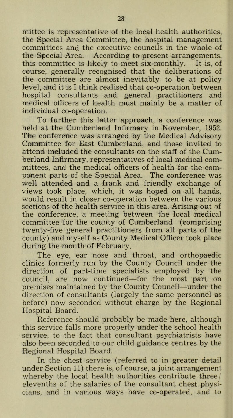 mittee is representative of the local health authorities, the Special Area Committee, the hospital management committees and the executive councils in the whole of the Special Area. According to present arrangements, this committee is likely to meet six-monthly. It is, of course, generally recognised that the deliberations of the committee are almost inevitably to be at policy level, and it is I think realised that co-operation between hospital consultants and general practitioners and medical officers of health must mainly be a matter of individual co-operation. To further this latter approach, a conference was held at the Cumberland Infirmary in November, 1952. The conference was arranged by the Medical Advisory Committee for East Cumberland, and those invited to attend included the consultants on the staff of the Cum- berland Infirmary, representatives of local medical com- mittees, and the medical officers of health for the com- ponent parts of the Special Area. The conference was well attended and a frank and friendly exchange of views took place, which, it was hoped on all hands, would result in closer co-operation between the various sections of the health service in this area. Arising out of the conference, a meeting between the local medical committee for the county of Cumberland (comprising twenty-five general practitioners from all parts of the county) and myself as County Medical Officer took place during the month of February. The eye, ear nose and throat, and orthopaedic clinics formerly run by the County Council under the direction of part-time specialists employed by the council, are now continued—for the most part on premises maintained by the County Council—under the direction of consultants (largely the same personnel as before) now seconded without charge by the Regional Hospital Board. Reference should probably be made here, although this service falls more properly under the school health service, to the fact that consultant psychiatrists have also been seconded to our child guidance centres by the Regional Hospital Board. In the chest service (referred to in greater detail under Section 11) there is, of course, a joint arrangement whereby the local health authorities contribute three/ elevenths of the salaries of the consultant chest physi- cians, and in various ways have co-operated, and to