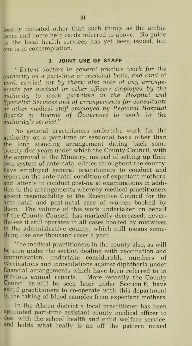 locally initiated other than such things as the ambu- lance and home help cards referred to above. No guide to the local health services has yet been issued, but one is in contemplation. 3. JOINT USE OF STAFF Extent doctors in general practice loork for the authority on a part-time or sessional basis, and kind of work carried out by them; also note of any arrange- ments for medical or other officers employed by the authority to work part-time in the Hospital and Specialist Services and of arrangements for consultants or other medical staff employed by Regional Hospital Boards or Boards of Governors to work in the authority’s service.” No general practitioners undertake work for the authority on a part-time or sessional basis other than the long standing arrangement dating back some twenty-five years under which the County Council, with the approval of the Ministry, instead of setting up their own system of ante-natal clinics throughout the county, have employed general practitioners to conduct and report on the ante-natal condition of expectant mothers, and latterly to conduct post-natal examinations in addi- tion to the arrangements whereby medical practitioners accept responsibility to the Executive Council for the ante-natal and post-natal care of women booked by them. The volume of this work undertaken on behalf of the County Council, has markedly decreased; never- theless it still operates in all cases booked by midwives in the administrative county, which still means some- thing like one thousand cases a year. The medical practitioners in the county also, as will be seen under the section dealing with vaccination and immunisation, undertake considerable numbers of vaccinations and innoculations against diphtheria under financial arrangements which have been referred to in previous annual reports. More recently the County Council, as will be seen later under Section 6, have asked practitioners to co-operate with this department in the taking of blood samples from expectant mothers. In the Alston district a local practitioner has been appointed part-time assistant county medical officer to deal with the school health and child welfare service, and holds what really is an off the pattern mixed