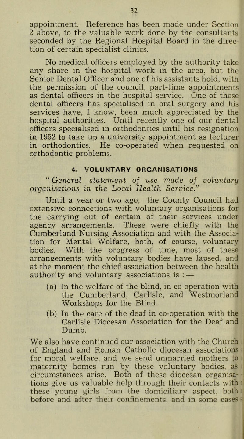 appointment. Reference has been made under Section 2 above, to the valuable work done by the consultants seconded by the Regional Hospital Board in the direc- tion of certain specialist clinics. No medical officers employed by the authority take any share in the hospital work in the area, but the Senior Dental Officer and one of his assistants hold, with the permission of the council, part-timie appointments as dental officers in the hospital service. One of these dental officers has specialised in oral surgery and his services have, I know, been much appreciated by the hospital authorities. Until recently one of our dental officers specialised in orthodontics until his resignation in 1952 to take up a university appointment as lecturer in orthodontics. He co-operated when requested on orthodontic problems. 4. VOLUNTARY ORGANISATIONS “ General statement of use made of voluntary organisations in the Local Health Service.” Until a year or two ago, the County Council had extensive connections with voluntary organisations for the carrying out of certain of their services under agency arrangements. These were chiefly with the Cumberland Nursing Association and with the Associa- tion for Mental Welfare, both, of course, voluntary bodies. With the progress of time, most of these arrangements with voluntary bodies have lapsed, and at the moment the chief association between the health authority and voluntary associations is : — (a) In the welfare of the blind, in co-operation with the Cumberland, Carlisle, and Westmorland Workshops for the Blind. (b) In the care of the deaf in co-operation with the Carlisle Diocesan Association for the Deaf and Dumb. We also have continued our association with the Church of England and Roman Catholic diocesan associations for moral welfare, and we send unmarried mothers to maternity homes run by these voluntary bodies, as circumstances arise. Both of these diocesan organisa- tions give us valuable help through their contacts with these young girls from the domiciliary aspect, both before and after their confinements, and in some cases