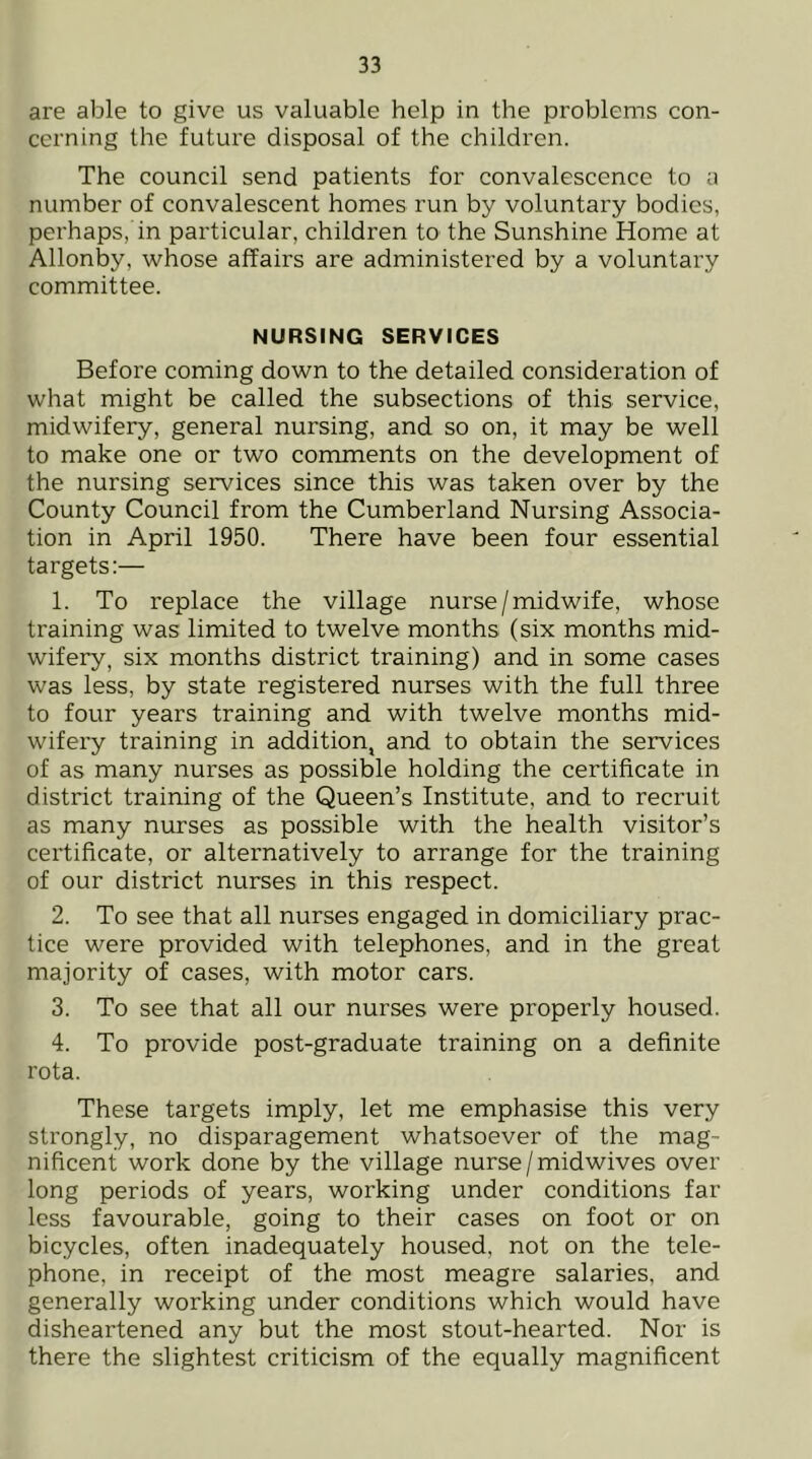 are able to give us valuable help in the proVjlems con- cerning the future disposal of the children. The council send patients for convalescence to a number of convalescent homes run by voluntary bodies, perhaps, in particular, children to the Sunshine Home at Allonby, whose affairs are administered by a voluntary committee. NURSING SERVICES Before coming down to the detailed consideration of what might be called the subsections of this service, midwifery, general nursing, and so on, it may be well to make one or two comments on the development of the nursing services since this was taken over by the County Council from the Cumberland Nursing Associa- tion in April 1950. There have been four essential targets:— 1. To replace the village nurse/midwife, whose training was limited to twelve months (six months mid- wifery, six months district training) and in some cases was less, by state registered nurses with the full three to four years training and with twelve months mid- wifery training in addition, and to obtain the services of as many nurses as possible holding the certificate in district training of the Queen’s Institute, and to recruit as many nurses as possible with the health visitor’s certificate, or alternatively to arrange for the training of our district nurses in this respect. 2. To see that all nurses engaged in domiciliary prac- tice were provided with telephones, and in the great majority of cases, with motor cars. 3. To see that all our nurses were properly housed. 4. To provide post-graduate training on a definite rota. These targets imply, let me emphasise this very strongly, no disparagement whatsoever of the mag- nificent work done by the village nurse / midwives over long periods of years, working under conditions far less favourable, going to their cases on foot or on bicycles, often inadequately housed, not on the tele- phone, in receipt of the most meagre salaries, and generally working under conditions which would have disheartened any but the most stout-hearted. Nor is there the slightest criticism of the equally magnificent