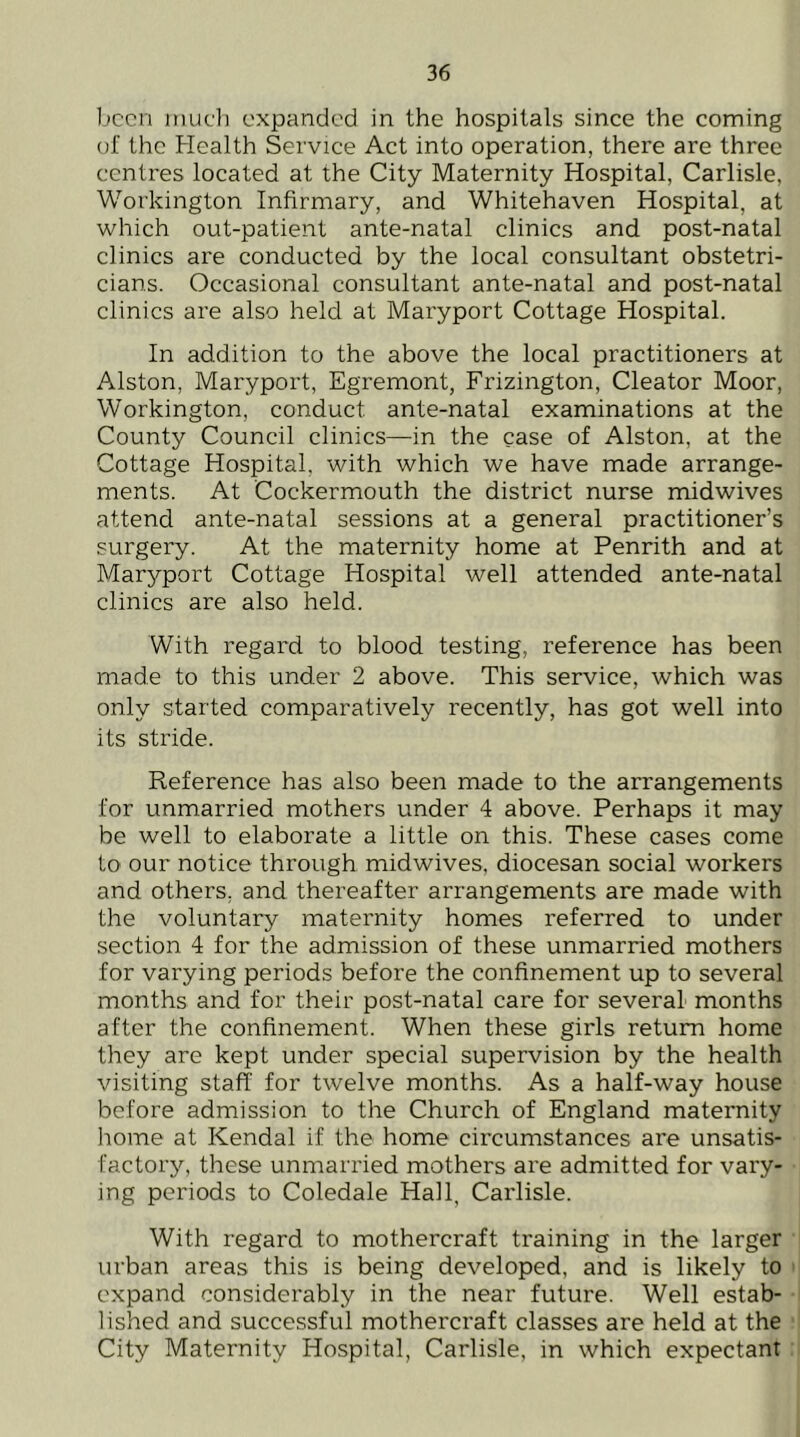 1jccn inuc'l) expanded in the hospitals since the coming of the Health Service Act into operation, there are three centres located at the City Maternity Hospital, Carlisle, Workington Infirmary, and Whitehaven Hospital, at which out-patient ante-natal clinics and post-natal clinics are conducted by the local consultant obstetri- cians. Occasional consultant ante-natal and post-natal clinics are also held at Maryport Cottage Hospital. In addition to the above the local practitioners at Alston, Maryport, Egremont, Frizington, Cleator Moor, Workington, conduct ante-natal examinations at the County Council clinics—in the case of Alston, at the Cottage Hospital, with which we have made arrange- ments. At Cockermouth the district nurse midwives attend ante-natal sessions at a general practitioner’s surgery. At the maternity home at Penrith and at Maryport Cottage Hospital well attended ante-natal clinics are also held. With regard to blood testing, reference has been made to this under 2 above. This service, which was only started comparatively recently, has got well into its stride. Reference has also been made to the arrangements for unmarried mothers under 4 above. Perhaps it may be well to elaborate a little on this. These cases come to our notice through midwives, diocesan social workers and others, and thereafter arrangements are made with the voluntary maternity homes referred to under section 4 for the admission of these unmarried mothers for varying periods before the confinement up to several months and for their post-natal care for several months after the confinement. When these girls return home they are kept under special supervision by the health visiting staff for twelve months. As a half-way house before admission to the Church of England maternity liome at Kendal if the home circumstances are unsatis- factory, these unmarried mothers are admitted for vary- ing periods to Coledale Hall, Carlisle. With regard to mothercraft training in the larger urban areas this is being developed, and is likely to expand considerably in the near future. Well estab- lished and successful mothercraft classes are held at the City Maternity Hospital, Carlisle, in which expectant