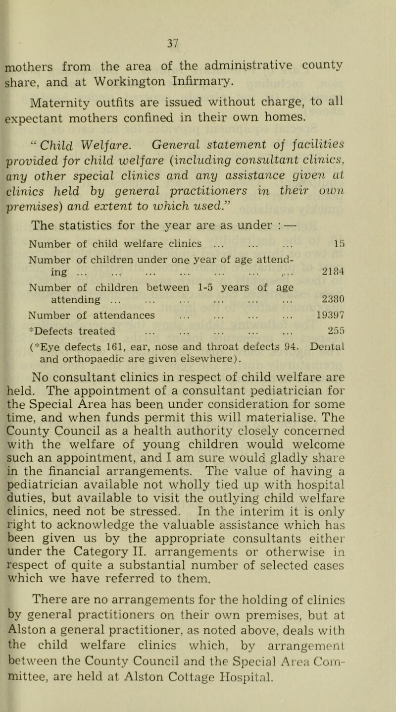 mothers from the area of the administrative county share, and at Workington Infirmaiy. Maternity outfits are issued without charge, to all expectant mothers confined in their own homes. “ Child Welfare. General statement of facilities provided for child welfare (including consultant clinics, any other special clinics and any assistance given at clinics held by general practitioners in their own premises) and extent to ivhich used.” The statistics for the year are as under : — Number of child welfare clinics ... ... ... l.'i Number of children under one year of age attend- ing 21R4 Number of children between 1-5 years of age attending ... ... ... ... ... ... 2380 Number of attendances ... ... ... ... 19307 ^Defects treated ... ... ... ... ... 255 (*Eye defects 161, ear, nose and throat defects 94. Dental and orthopaedic are given elsewhere). No consultant clinics in respect of child welfare are held. The appointment of a consultant pediatrician for the Special Area has been under consideration for some time, and when funds permit this will materialise. The County Council as a health authority closely concerned with the welfare of young children would welcome such an appointment, and I am sure would gladly share in the financial arrangements. The value of having a pediatrician available not wholly tied up with hospital duties, but available to visit the outlying child welfare clinics, need not be stressed. In the interim it is only right to acknowledge the valuable assistance which has been given us by the appropriate consultants either under the Category II. arrangements or otherwise in respect of quite a substantial number of selected cases which we have referred to them. There are no arrangements for the holding of clinics by general practitioners on their own premises, but at Alston a general practitioner, as noted above, deals with the child welfare clinics which, by arrangement between the County Council and the Special Area Com- mittee, are held at Alston Cottage Idospital.