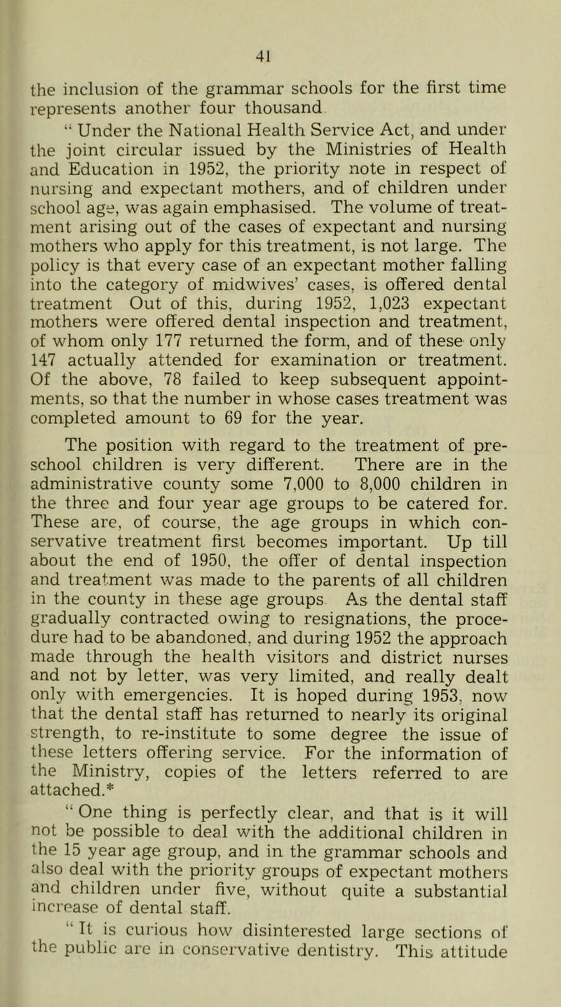 the inclusion of the grammar schools for the first time represents another four thousand “ Under the National Health Service Act, and under the joint circular issued by the Ministries of Health and Education in 1952, the priority note in respect of nursing and expectant mothers, and of children under school age, was again emphasised. The volume of treat- ment arising out of the cases of expectant and nursing mothers who apply for this treatment, is not large. The policy is that every case of an expectant mother falling into the category of midwives’ cases, is offered dental treatment Out of this, during 1952, 1,023 expectant mothers were offered dental inspection and treatment, of whom only 177 returned the form, and of these only 147 actually attended for examination or treatment. Of the above, 78 failed to keep subsequent appoint- ments, so that the number in whose cases treatment was completed amount to 69 for the year. The position with regard to the treatment of pre- school children is very different. There are in the administrative county some 7,000 to 8,000 children in the three and four year age groups to be catered for. These are, of course, the age groups in which con- servative treatment first becomes important. Up till about the end of 1950, the offer of dental inspection and treatment was made to the parents of all children in the county in these age groups As the dental staff gradually contracted owing to resignations, the proce- dure had to be abandoned, and during 1952 the approach made through the health visitors and district nurses and not by letter, was very limited, and really dealt only with emergencies. It is hoped during 1953, now that the dental staff has returned to nearly its original strength, to re-institute to some degree the issue of these letters offering service. For the information of the Ministry, copies of the letters referred to are attached.* “ One thing is perfectly clear, and that is it will not be possible to deal with the additional children in the 15 year age group, and in the grammar schools and also deal with the priority groups of expectant mothers and children under five, without quite a substantial increase of dental staff. “ It is curious how disinterested large sections of the public are in conservative dentistry. This attitude