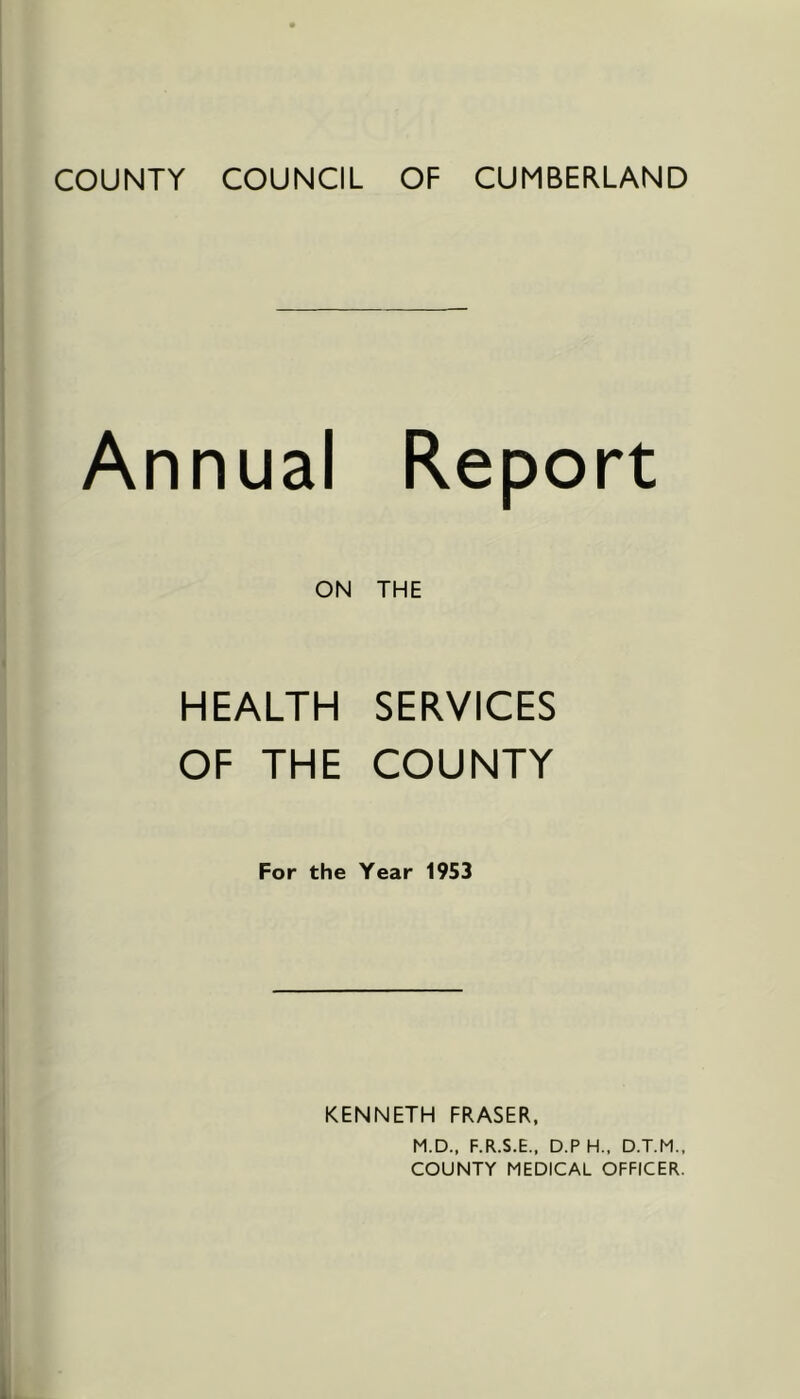 COUNTY COUNCIL OF CUMBERLAND Annual Report ON THE HEALTH SERVICES OF THE COUNTY For the Year 1953 KENNETH FRASER. M.D., F.R.S.E., D.P H., D.T.M., COUNTY MEDICAL OFFICER.