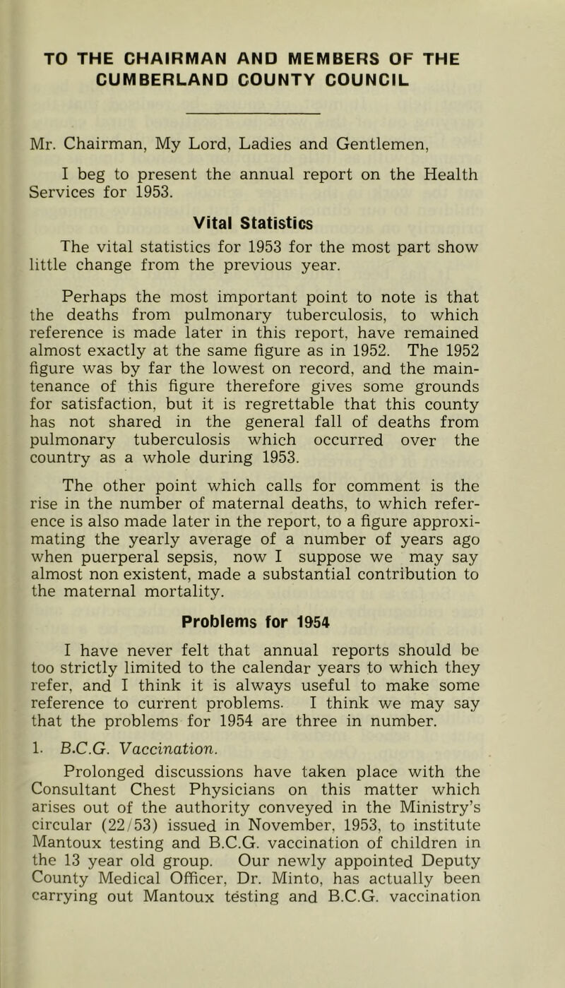 TO THE CHAIRMAN AND MEMBERS OF THE CUMBERLAND COUNTY COUNCIL Mr. Chairman, My Lord, Ladies and Gentlemen, I beg to present the annual report on the Health Services for 1953. Vital Statistics The vital statistics for 1953 for the most part show little change from the previous year. Perhaps the most important point to note is that the deaths from pulmonary tuberculosis, to which reference is made later in this report, have remained almost exactly at the same figure as in 1952. The 1952 figure was by far the lowest on record, and the main- tenance of this figure therefore gives some grounds for satisfaction, but it is regrettable that this county has not shared in the general fall of deaths from pulmonary tuberculosis which occurred over the country as a whole during 1953. The other point which calls for comment is the rise in the number of maternal deaths, to which refer- ence is also made later in the report, to a figure approxi- mating the yearly average of a number of years ago when puerperal sepsis, now I suppose we may say almost non existent, made a substantial contribution to the maternal mortality. Problems for 1%4 I have never felt that annual reports should be too strictly limited to the calendar years to which they refer, and I think it is always useful to make some reference to current problems. I think we may say that the problems for 1954 are three in number. 1. B.C.G. Vaccination. Prolonged discussions have taken place with the Consultant Chest Physicians on this matter which arises out of the authority conveyed in the Ministry’s circular (22/53) issued in November, 1953, to institute Mantoux testing and B.C.G. vaccination of children in the 13 year old group. Our newly appointed Deputy County Medical Officer, Dr. Minto, has actually been carrying out Mantoux testing and B.C.G. vaccination