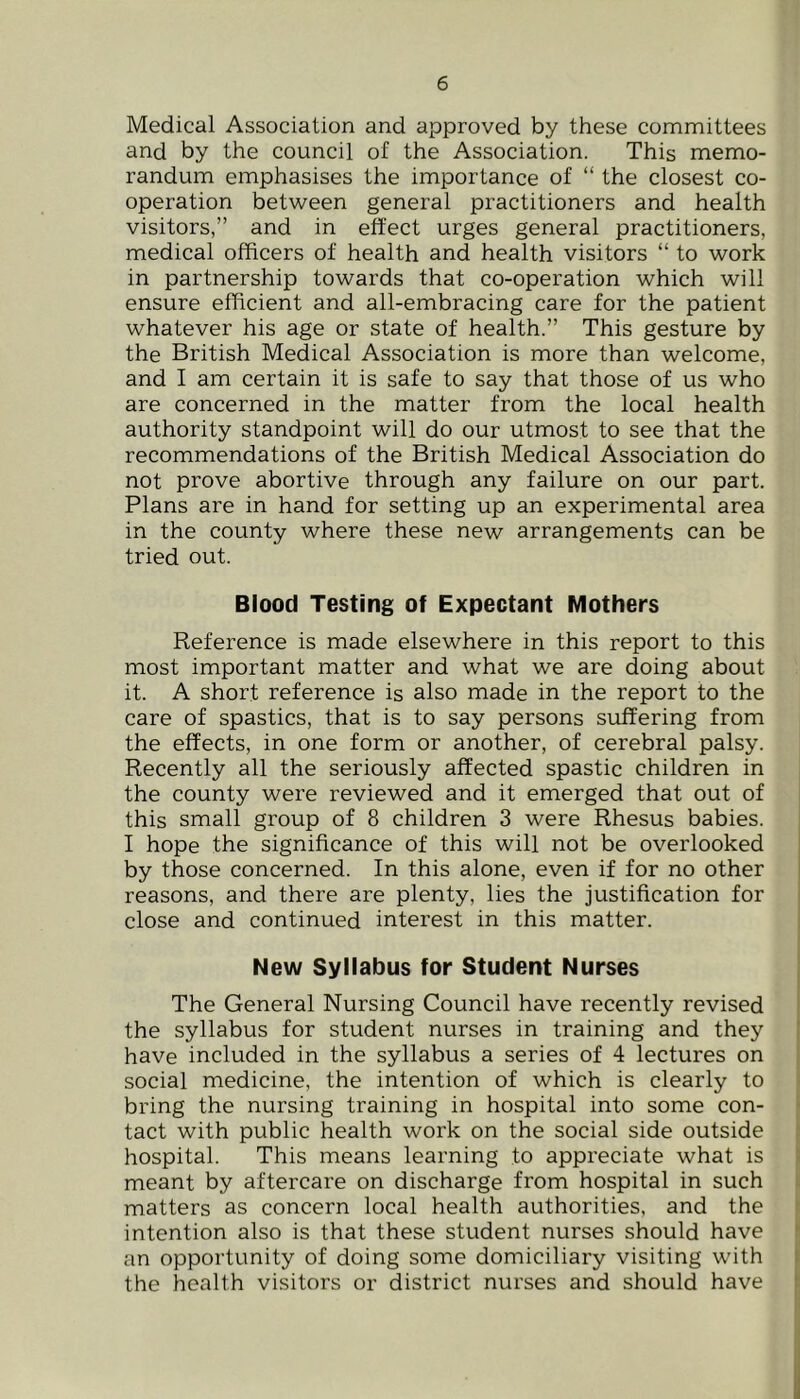 Medical Association and approved by these committees and by the council of the Association. This memo- randum emphasises the importance of “ the closest co- operation between general practitioners and health visitors,” and in effect urges general practitioners, medical officers of health and health visitors “ to work in partnership towards that co-operation which will ensure efficient and all-embracing care for the patient whatever his age or state of health.” This gesture by the British Medical Association is more than welcome, and I am certain it is safe to say that those of us who are concerned in the matter from the local health authority standpoint will do our utmost to see that the recommendations of the British Medical Association do not prove abortive through any failure on our part. Plans are in hand for setting up an experimental area in the county where these new arrangements can be tried out. Blood Testing of Expectant Mothers Reference is made elsewhere in this report to this most important matter and what we are doing about it. A short reference is also made in the report to the care of spastics, that is to say persons suffering from the effects, in one form or another, of cerebral palsy. Recently all the seriously affected spastic children in the county were reviewed and it emerged that out of this small group of 8 children 3 were Rhesus babies. I hope the significance of this will not be overlooked by those concerned. In this alone, even if for no other reasons, and there are plenty, lies the justification for close and continued interest in this matter. New Syllabus for Student Nurses The General Nursing Council have recently revised the syllabus for student nurses in training and they have included in the syllabus a series of 4 lectures on social medicine, the intention of which is clearly to ( bring the nursing training in hospital into some con- !■ tact with public health work on the social side outside ji hospital. This means learning to appreciate what is I meant by aftercare on discharge from hospital in such t matters as concern local health authorities, and the t intention also is that these student nurses should have ( an opportunity of doing some domiciliary visiting with I the health visitors or district nurses and should have f