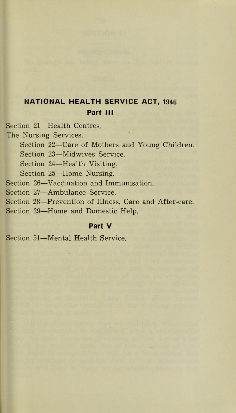 NATIONAL HEALTH SERVICE ACT, 1946 Part III Section 21 Health Centres. The Nursing Services. Section 22—Care of Mothers and Young Children. Section 23—Midwives Service. Section 24—Health Visiting. Section 25—Home Nursing. Section 26—Vaccination and Immunisation. Section 27—Ambulance Service. Section 28—Prevention of Illness, Care and After-care. Section 29—Home and Domestic Help. Part V Section 51—Mental Health Service.