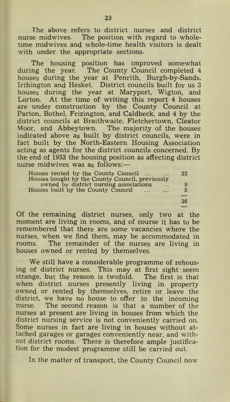The above refers to district nurses and district nurse midwives. The position with regard to whole- time midwives and whole-time health visitors is dealt with under the appropriate sections. The housing position has improved somewhat during the year. The County Council completed 4 houses during the year at Penrith, Burgh-by-Sands, Irthington and Hesket. District councils built for us 3 houses during the year at Maryport, Wigton, and Lorton. At the time of writing this report 4 houses are under construction by the County Council at Parton, Bothel, Frizington, and Caldbeck, and 4 by the district councils at Braithwaite, Fletchertown, Cleator Moor, and Abbey town. The majority of the houses indicated above as built by district councils, were in fact built by the North-Eastern Housing Association acting as agents for the district councils concerned. By the end of 1953 the housing position as affecting district nurse midwives was as follows:— Houses rented by the County Council ... ... 22 Houses bought by the County Council, previously owned by district nursing associations ... 9 Houses built by the County Council ... ... 5 36 Of the remaining district nurses, only two at the moment are living in rooms, and of course it has to be remembered that there are some vacancies where the nurses, when we find them, may be accommodated in rooms. The remainder of the nurses are living in houses owned or rented by themselves. We still have a considerable programme of rehous- ing of district nurses. This may at first sight seem strange, but the reason is twofold. The first is that when district nurses presently living in property owned or rented by themselves, retire or leave the district, we have no house to offer to the incoming nurse. The second reason is that a number of the nurses at present are living in houses from which the district nursing service is not conveniently carried on. Some nurses in fact are living in houses without at- tached garages or garages conveniently near, and with- out district rooms. There is therefore ample justifica- tion for the modest programme still be carried out. In the matter of transport, the County Council now