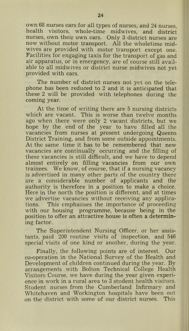 own 68 nurses cars for all types of nurses, and 24 nurses, health visitors, whole-time midwives, and district nurses, own their own cars. Only 3 district nurses are now without motor transport. All the wholetime mid- wives are provided with motor transport except one. Facilities for engaging taxis for the transport of gas and air apparatus, or in emergency, are of course still avail- able to all midwives or district nurse midwives not yet provided with cars. The number of district nurses not yet on the tele- phone has been reduced to 2 and it is anticipated that these 2 will be provided with telephones during the coming year. At the time of writing there are 5 nursing districts which are vacant. This is worse than twelve months ago when there were only 2 vacant districts, but we hope by the end of the year to have filled all the vacancies from nurses at present undergoing Queens District Training, and from some outside appointments. At the same time it has to be remembered that new vacancies are continually occurring and the filling of these vacancies is still difficult, and we have to depend almost entirely on filling vacancies from our own trainees. We know, of course, that if a nursing vacancy is advertised in many other parts of the country there are a considerable number of applicants and the authority is therefore in a position to make a choice. Here in the north the position is different, and at times we advertise vacancies without receiving any applica- tions. This emphasises the importance of proceeding with our housing programme, because being in the position to offer an attractive house is often a determin- ing factor. The Superintendent Nursing Officer, or her assis- tants, paid 200 routine visits of inspection, and 546 special visits of one kind or another, during the year. Finally, the following points are of interest. Our co-operation in the National Survey of the Health and Development of children continued during the year. By arrangements with Bolton Technical College Health Visitors Course, we have during the year given experi- ence in work in a rural area to 3 student health visitors. Student nurses from the Cumberland Infirmary and Whitehaven and Workington hospitals have been out on the district with some of our district nurses. This