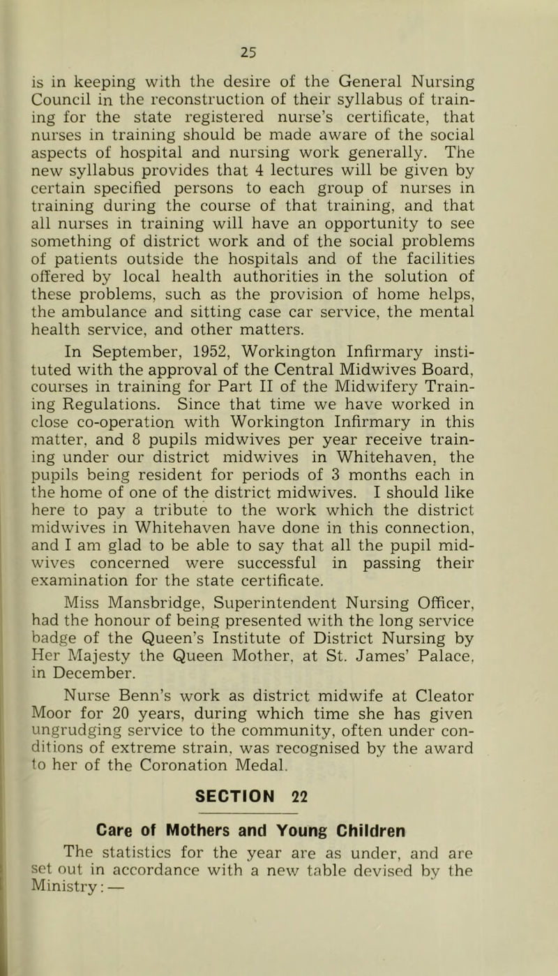 is in keeping with the desire of the General Nursing Council in the reconstruction of their syllabus of train- ing for the state registered nurse’s certificate, that nurses in training should be made aware of the social aspects of hospital and nursing work generally. The new syllabus provides that 4 lectures will be given by certain specified persons to each group of nurses in training during the course of that training, and that all nurses in training will have an opportunity to see something of district work and of the social problems of patients outside the hospitals and of the facilities offered by local health authorities in the solution of these problems, such as the provision of home helps, the ambulance and sitting case car service, the mental health service, and other matters. In September, 1952, Workington Infirmary insti- tuted with the approval of the Central Midwives Board, courses in training for Part II of the Midwifery Train- ing Regulations. Since that time we have worked in close co-operation with Workington Infirmary in this matter, and 8 pupils midwives per year receive train- ing under our district midwives in Whitehaven, the pupils being resident for periods of 3 months each in the home of one of the district midwives. I should like here to pay a tribute to the work which the district midwives in Whitehaven have done in this connection, and I am glad to be able to say that all the pupil mid- wives concerned were successful in passing their examination for the state certificate. Miss Mansbridge, Superintendent Nursing Officer, had the honour of being presented with the long service badge of the Queen’s Institute of District Nursing by Her Majesty the Queen Mother, at St. James’ Palace, in December. Nurse Benn’s work as district midwife at Cleator Moor for 20 years, during which time she has given ungrudging service to the community, often under con- ditions of extreme strain, was recognised by the award to her of the Coronation Medal. SECTION 22 Care of Mothers and Young Children The statistics for the year are as under, and are set out in accordance with a new table devised by the Ministry: —