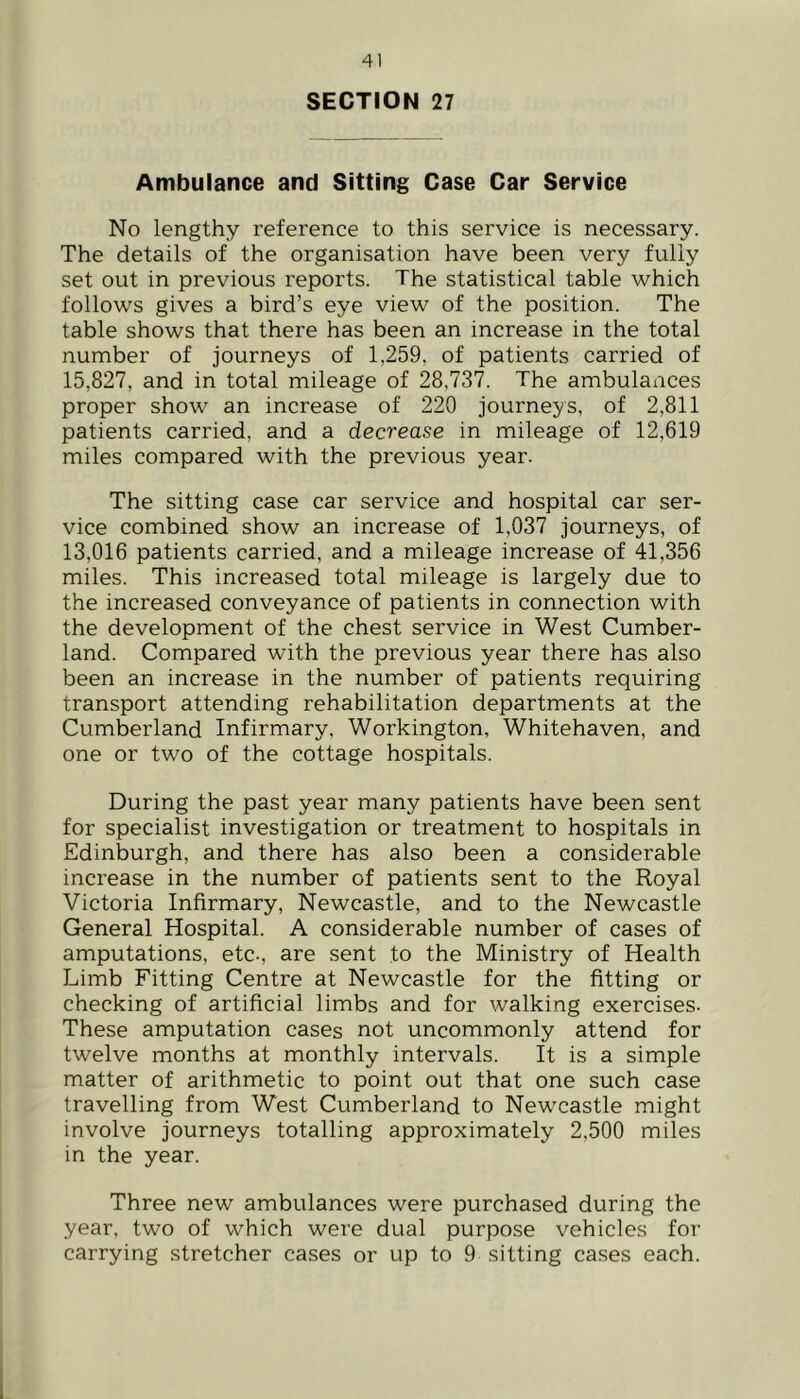 SECTION 27 Ambulance and Sitting Case Car Service No lengthy reference to this service is necessary. The details of the organisation have been very fully set out in previous reports. The statistical table which follows gives a bird’s eye view of the position. The table shows that there has been an increase in the total number of journeys of 1,259, of patients carried of 15,827, and in total mileage of 28,737. The ambulances proper show an increase of 220 journeys, of 2,811 patients carried, and a decrease in mileage of 12,619 miles compared with the previous year. The sitting case car service and hospital car ser- vice combined show an increase of 1,037 journeys, of 13,016 patients carried, and a mileage increase of 41,356 miles. This increased total mileage is largely due to the increased conveyance of patients in connection with the development of the chest service in West Cumber- land. Compared with the previous year there has also been an increase in the number of patients requiring transport attending rehabilitation departments at the Cumberland Infirmary, Workington, Whitehaven, and one or two of the cottage hospitals. During the past year many patients have been sent for specialist investigation or treatment to hospitals in Edinburgh, and there has also been a considerable increase in the number of patients sent to the Royal Victoria Infirmary, Newcastle, and to the Newcastle General Hospital. A considerable number of cases of amputations, etc., are sent to the Ministry of Health Limb Fitting Centre at Newcastle for the fitting or checking of artificial limbs and for walking exercises- These amputation cases not uncommonly attend for twelve months at monthly intervals. It is a simple matter of arithmetic to point out that one such case travelling from West Cumberland to Newcastle might involve journeys totalling approximately 2,500 miles in the year. Three new ambulances were purchased during the year, two of which were dual purpose vehicles for carrying stretcher cases or up to 9 sitting cases each.