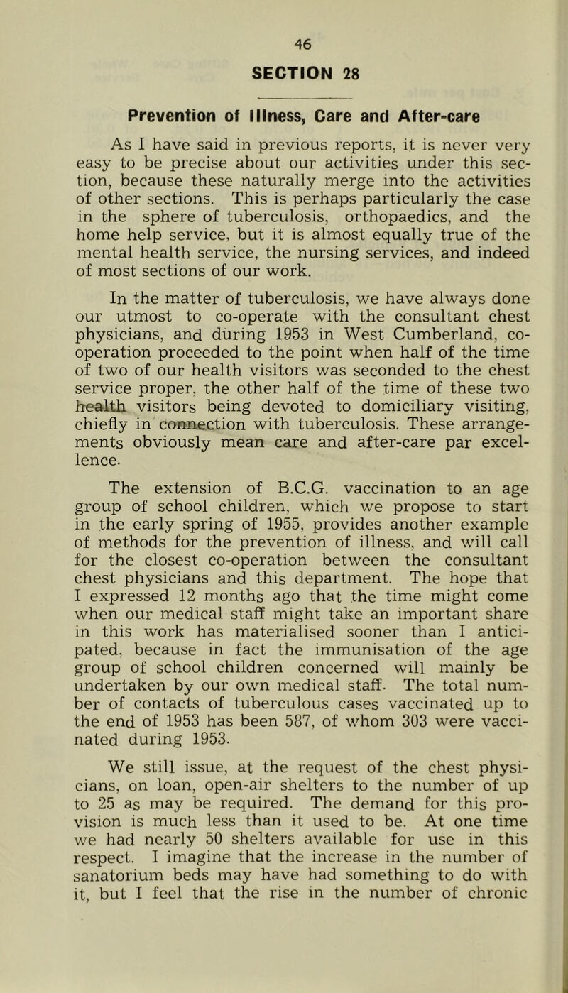 SECTION 28 Prevention of Illness, Care and After-care As I have said in previous reports, it is never very easy to be precise about our activities under this sec- tion, because these naturally merge into the activities of other sections. This is perhaps particularly the case in the sphere of tuberculosis, orthopaedics, and the home help service, but it is almost equally true of the mental health service, the nursing services, and indeed of most sections of our work. In the matter of tuberculosis, we have always done our utmost to co-operate with the consultant chest physicians, and during 1953 in West Cumberland, co- operation proceeded to the point when half of the time of two of our health visitors was seconded to the chest service proper, the other half of the time of these two health visitors being devoted to domiciliary visiting, chiefly in connection with tuberculosis. These arrange- ments obviously mean care and after-care par excel- lence. The extension of B.C.G. vaccination to an age group of school children, which we propose to start in the early spring of 1955, provides another example of methods for the prevention of illness, and will call for the closest co-operation between the consultant chest physicians and this department. The hope that I expressed 12 months ago that the time might come when our medical staff might take an important share in this work has materialised sooner than I antici- pated, because in fact the immunisation of the age group of school children concerned will mainly be undertaken by our own medical staff. The total num- ber of contacts of tuberculous cases vaccinated up to the end of 1953 has been 587, of whom 303 were vacci- nated during 1953. We still issue, at the request of the chest physi- cians, on loan, open-air shelters to the number of up to 25 as may be required. The demand for this pro- vision is much less than it used to be. At one time we had nearly 50 shelters available for use in this respect. I imagine that the increase in the number of sanatorium beds may have had something to do with it, but I feel that the rise in the number of chronic