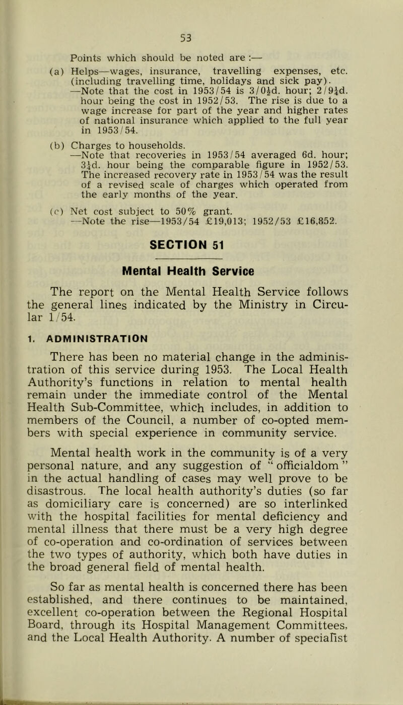 Points which should be noted are :— (a) Helps—wages, insurance, travelling expenses, etc. (including travelling time, holidays and sick pay). —Note that the cost in 1953/54 is S/OJd. hour; 2/9id. hour being the cost in 1952/53. The rise is due to a wage increase for part of the year and higher rates of national insurance which applied to the full year in 1953/54. (b) Charges to households. —Note that recoveries in 1953/54 averaged 6d. hour; 3id. hour being the comparable figure in 1952/53. The increased recovery rate in 1953/54 was the result of a revised scale of charges which operated from the early months of the year. (c) Net cost subject to 50% grant. —Note the rise—1953/54 £19,013; 1952/53 £16,852. SECTION 51 Mental Health Service The report on the Mental Health Service follows the general lines indicated by the Ministry in Circu- lar 1 54. 1. ADMINISTRATION There has been no material change in the adminis- tration of this service during 1953. The Local Health Authority’s functions in relation to mental health remain under the immediate control of the Mental Health Sub-Committee, which includes, in addition to members of the Council, a number of co-opted mem- bers with special experience in community service. Mental health work in the community is of a very personal nature, and any suggestion of “ officialdom ” in the actual handling of cases may well prove to be disastrous. The local health authority’s duties (so far as domiciliary care is concerned) are so interlinked with the hospital facilities for mental deficiency and mental illness that there must be a very high degree of co-operation and co-ordination of services between the two types of authority, which both have duties in the broad general field of mental health. So far as mental health is concerned there has been established, and there continues to be maintained, excellent co-operation between the Regional Hospital Board, through its Hospital Management Committees, and the Local Health Authority. A number of speciaFist