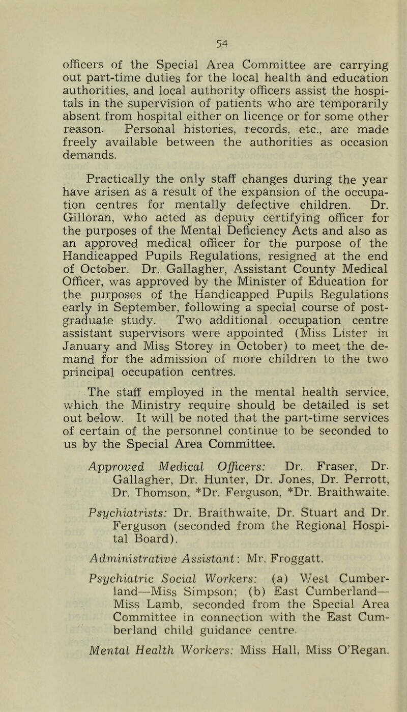 officers of the Special Area Committee are carrying out part-time duties for the local health and education authorities, and local authority officers assist the hospi- tals in the supervision of patients who are temporarily absent from hospital either on licence or for some other reason. Personal histories, records, etc., are made freely available between the authorities as occasion demands. Practically the only staff changes during the year have arisen as a result of the expansion of the occupa- tion centres for mentally defective children. Dr. Gilloran, who acted as deputy certifying officer for the purposes of the Mental Deficiency Acts and also as an approved medical officer for the purpose of the Handicapped Pupils Regulations, resigned at the end of October. Dr. Gallagher, Assistant County Medical Officer, was approved by the Minister of Education for the purposes of the Handicapped Pupils Regulations early in September, following a special course of post- graduate study. Two additional occupation centre assistant supervisors were appointed (Miss Lister in January and Miss Storey in October) to meet the de- mand for the admission of more children to the two principal occupation centres. The staff employed in the mental health service, which the Ministry require should be detailed is set out below. It will be noted that the part-time services of certain of the personnel continue to be seconded to us by the Special Area Committee. Approved Medical Officers: Dr. Fraser, Dr. Gallagher, Dr. Hunter, Dr. Jones, Dr. Perrott, Dr. Thomson, *Dr. Ferguson. *Dr. Braithwaite. Psychiatrists: Dr. Braithwaite, Dr. Stuart and Dr. Ferguson (seconded from the Regional Hospi- tal Board). Administrative Assistant: Mr. Froggatt. Psychiatric Social Workers: (a) West Cumber- land—^Miss Simpson; (b) East Cumberland— Miss Lamb, seconded from the Special Area Committee in connection with the East Cum- berland child guidance centre. Mental Health Workers: Miss Hall, Miss O’Regan.