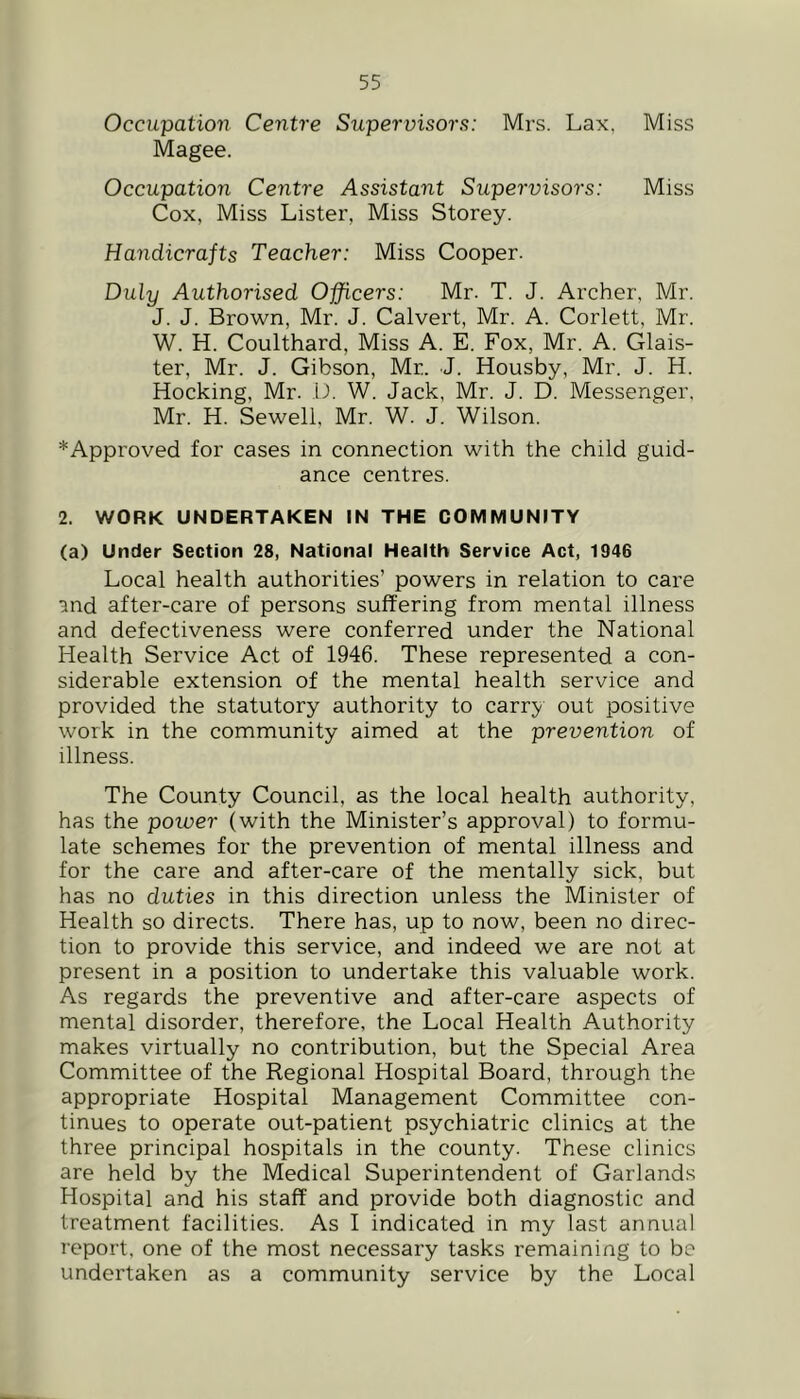 Occupation Centre Supervisors: Mrs. Lax, Miss Magee. Occupation Centre Assistant Supervisors: Miss Cox, Miss Lister, Miss Storey. Handicrafts Teacher: Miss Cooper. Duly Authorised Officers: Mr. T. J. Archer, Mr. J. J. Brown, Mr. J. Calvert, Mr. A. Corlett, Mr. W. H. Coulthard, Miss A. E. Fox, Mr. A. Glais- ter, Mr. J. Gibson, Mr. J. Housby, Mr. J. H. Hocking, Mr. L. W. Jack, Mr. J. D. Messenger. Mr. H. Sewell, Mr. W. J. Wilson. *Approved for cases in connection with the child guid- ance centres. 2. WORK UNDERTAKEN IN THE COMMUNITY (a) Under Section 28, National Health Service Act, 1946 Local health authorities’ powers in relation to care and after-care of persons suffering from mental illness and defectiveness were conferred under the National Health Service Act of 1946. These represented a con- siderable extension of the mental health service and provided the statutory authority to carry out positive work in the community aimed at the prevention of illness. The County Council, as the local health authority, has the power (with the Minister’s approval) to formu- late schemes for the prevention of mental illness and for the care and after-care of the mentally sick, but has no duties in this direction unless the Minister of Health so directs. There has, up to now, been no direc- tion to provide this service, and indeed we are not at present in a position to undertake this valuable work. As regards the preventive and after-care aspects of mental disorder, therefore, the Local Health Authority makes virtually no contribution, but the Special Area Committee of the Regional Hospital Board, through the appropriate Hospital Management Committee con- tinues to operate out-patient psychiatric clinics at the three principal hospitals in the county. These clinics are held by the Medical Superintendent of Garlands Hospital and his staff and provide both diagnostic and treatment facilities. As I indicated in my last annual report, one of the most necessary tasks remaining to be undertaken as a community service by the Local