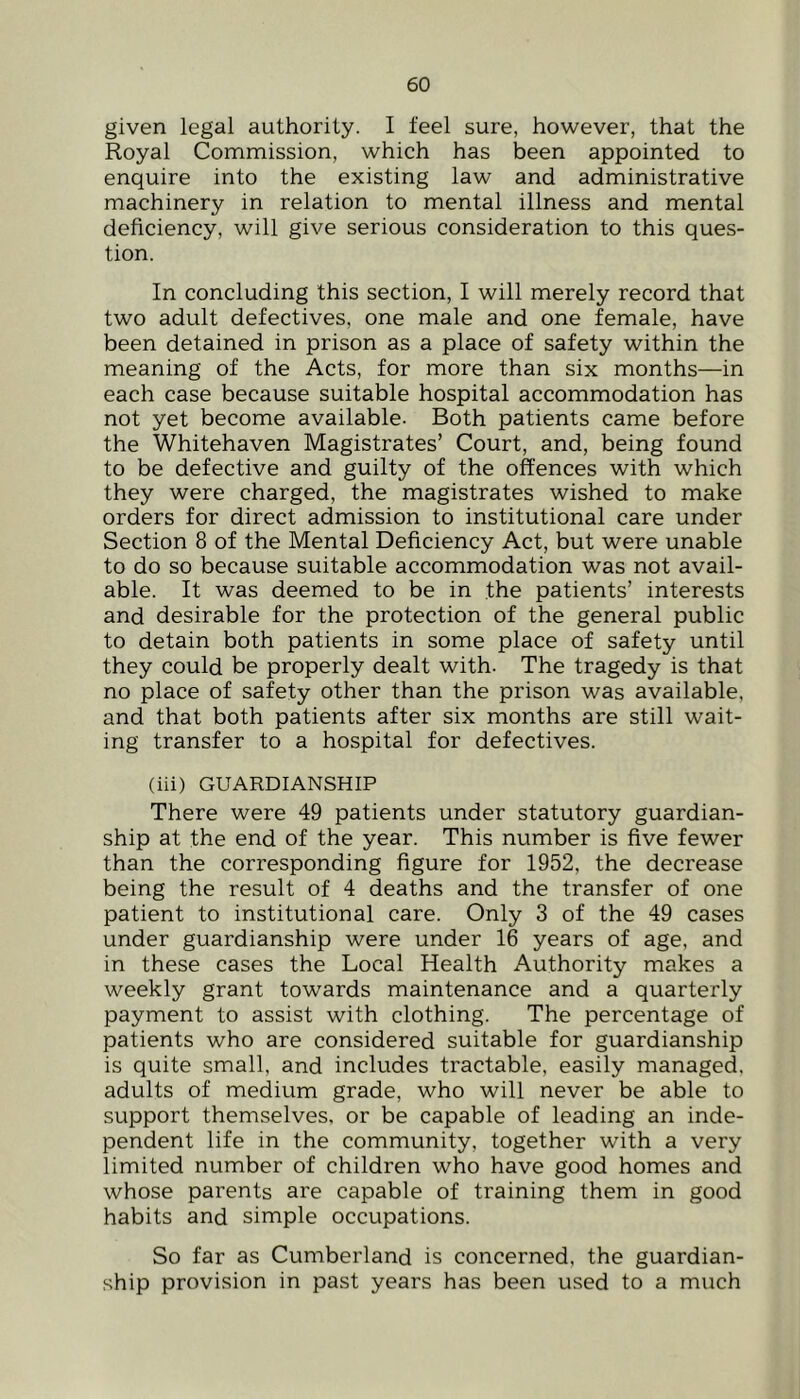 given legal authority. I feel sure, however, that the Royal Commission, which has been appointed to enquire into the existing law and administrative machinery in relation to mental illness and mental deficiency, will give serious consideration to this ques- tion. In concluding this section, I will merely record that two adult defectives, one male and one female, have been detained in prison as a place of safety within the meaning of the Acts, for more than six months—in each case because suitable hospital accommodation has not yet become available. Both patients came before the Whitehaven Magistrates’ Court, and, being found to be defective and guilty of the offences with which they were charged, the magistrates wished to make orders for direct admission to institutional care under Section 8 of the Mental Deficiency Act, but were unable to do so because suitable accommodation was not avail- able. It was deemed to be in the patients’ interests and desirable for the protection of the general public to detain both patients in some place of safety until they could be properly dealt with. The tragedy is that no place of safety other than the prison was available, and that both patients after six months are still wait- ing transfer to a hospital for defectives. (iii) GUARDIANSHIP There were 49 patients under statutory guardian- ship at the end of the year. This number is five fewer than the corresponding figure for 1952, the decrease being the result of 4 deaths and the transfer of one patient to institutional care. Only 3 of the 49 cases under guardianship were under 16 years of age, and in these cases the Local Health Authority makes a weekly grant towards maintenance and a quarterly payment to assist with clothing. The percentage of patients who are considered suitable for guardianship is quite small, and includes tractable, easily managed, adults of medium grade, who will never be able to support themselves, or be capable of leading an inde- pendent life in the community, together with a very limited number of children who have good homes and whose parents are capable of training them in good habits and simple occupations. So far as Cumberland is concerned, the guardian- ship provision in past years has been used to a much