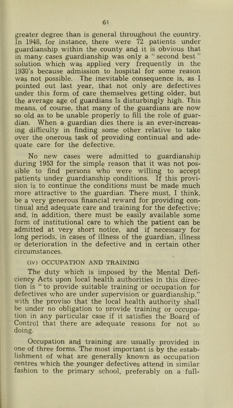 greater degree than is general throughout the country. In 1948, for instance, there were 72 patients under guardianship within the county and it is obvious that m many cases guardianship was only a “ second best ” solution which was applied very frequently in the 1930’s because admission to hospital for some reason was not possible. The inevitable consequence is, as I pointed out last year, that not only are defectives under this form of care themselves getting older, but the average age of guardians Is disturbingly high. This means, of course, that many of the guardians are now so old as to be unable properly to fill the role of guar- dian. When a guardian dies there is an ever-increas- ing difficulty in finding some other relative to take over the onerous task of providing continual and ade- quate care for the defective. No new cases were admitted to guardianship during 1953 for the simple reason that it was not pos- sible to find persons who were willing to accept patients under guardianship conditions. If this provi- sion is to continue the conditions must be made much more attractive to the guardian. There must, I think, be a very generous financial reward for providing con- tinual and adequate care and training for the defective; and, in addition, there must be easily available some form of institutional care to which the patient can be admitted at very short notice, and if necessary for long periods, in cases of illness of the guardian, illness or deterioration in the defective and in certain other circumstances. (iv) OCCUPATION AND TRAINING The duty which is imposed by the Mental Defi- ciency Acts upon local health authorities in this direc- tion is “ to provide suitable training or occupation for defectives who are under supervision or guardianship,” with the proviso that the local health authority shall be under no obligation to provide training or occupa- tion in any particular case if it satisfies the Board of Control that there are adequate reasons for not so doing. Occupation and training are usually provided in one of three forms. The most important is by the estab- lishment of what are generally known as occupation centres which the younger defectives attend in similar fashion to the primary school, preferably on a full- l