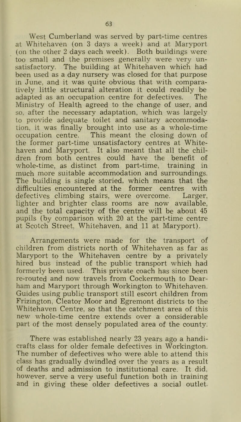 West Cumberland was served by part-time centres at Whitehaven (on 3 days a week) and at Maryport (on the other 2 days each week). Both buildings were too small and the premises generally were very un- satisfactory. The building at Whitehaven which had been used as a day nursery was closed for that purpose in June, and it was quite obvious that with compara- tively little structural alteration it could readily be adapted as an occupation centre for defectives. The Ministry of Health agreed to the change of user, and so, after the necessary adaptation, which was largely to provide adequate toilet and sanitary accommoda- tion, it was finally brought into use as a whole-time occupation centre. This meant the closing down of the former part-time unsatisfactory centres at White- haven and Maryport. It also meant that all the chil- dren from both centres could have the benefit of whole-time, as distinct from part-time, training in much more suitable accommodation and surroundings. The building is single storied, which means that the difficulties encountered at the former centres with defectives climbing stairs, were overcome. Larger, lighter and brighter class rooms are now available, and the total capacity of the centre will be about 45 pupils (by comparison with 20 at the part-time centre at Scotch Street, Whitehaven, and 11 at Maryport). Arrangements were made for the transport of children from districts north of Whitehaven as far as Maryport to the Whitehaven centre by a privately hired bus instead of the public transport which had formerly been used- This private coach has since been re-routed and now travels from Cockermouth to Dear- ham and Maryport through Workington to Whitehaven. Guides using public transport still escort children from Frizington, Cleator Moor and Egremont districts to the Whitehaven Centre, so that the catchment area of this new whole-time centre extends over a considerable part of the most densely populated area of the county. There was established nearly 23 years ago a handi- crafts class for older female defectives in Workington. The number of defectives who were able to attend this class has gradually dwindled over the years as a result of deaths and admission to institutional care. It did, however, serve a very useful function both in training and in giving these older defectives a social outlet-