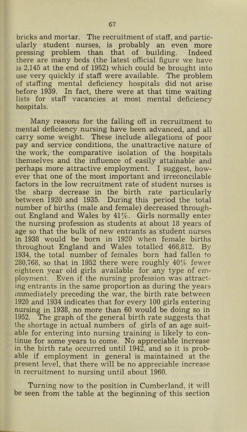 bricks and mortar. The recruitment of staff, and partic- ularly student nurses, is probably an even more pressing problem than that of building. Indeed there are many beds (the latest official figure we have is 2,145 at the end of 1952) which could be brought into use very quickly if staff were available. The problem of staffing mental deficiency hospitals did not arise before 1939. In fact, there were at that time waiting lists for staff vacancies at most mental deficiency hospitals. Many reasons for the falling off in recruitment to mental deficiency nursing have been advanced, and all carry some weight. These include allegations of poor pay and service conditions, the unattractive nature of the work, the comparative isolation of the hospitals themselves and the influence of easily attainable and perhaps more attractive employment. I suggest, how- ever that one of the most important and irreconcilable factors in the low recruitment rate of student nurses is the sharp decrease in the birth rate particularly between 1920 and 1935. During this period the total number of births (male and female) decreased through- out England and Wales by 41%. Girls normally enter the nursing profession as students at about 18 years of age so that the bulk of new entrants as student nurses in 1938 would be born in 1920 when female births throughout England and Wales totalled 466,812. By 1934, the total number of females born had fallen to 280,768, so that in 1952 there were roughly 40% fewer eighteen year old girls available for any type of em- ployment. Even if the nursing profession was attract- ing entrants in the same proportion as during the years immediately preceding the war, the birth rate between 1920 and 1934 indicates that for every 100 girls entering nursing in 1938, no more than 60 would be doing so in 1952. The graph of the general birth rate suggests that the shortage in actual numbers of girls of an age suit- able for entering into nursing training is likely to con- tinue for some years to come. No appreciable increase in the birth rate occurred until 1942, and so it is prob- able if employment in general is maintained at the present level, that there will be no appreciable increase in recruitment to nursing until about 1960. Turning now to the position in Cumberland, it will be seen from the table at the beginning of this section