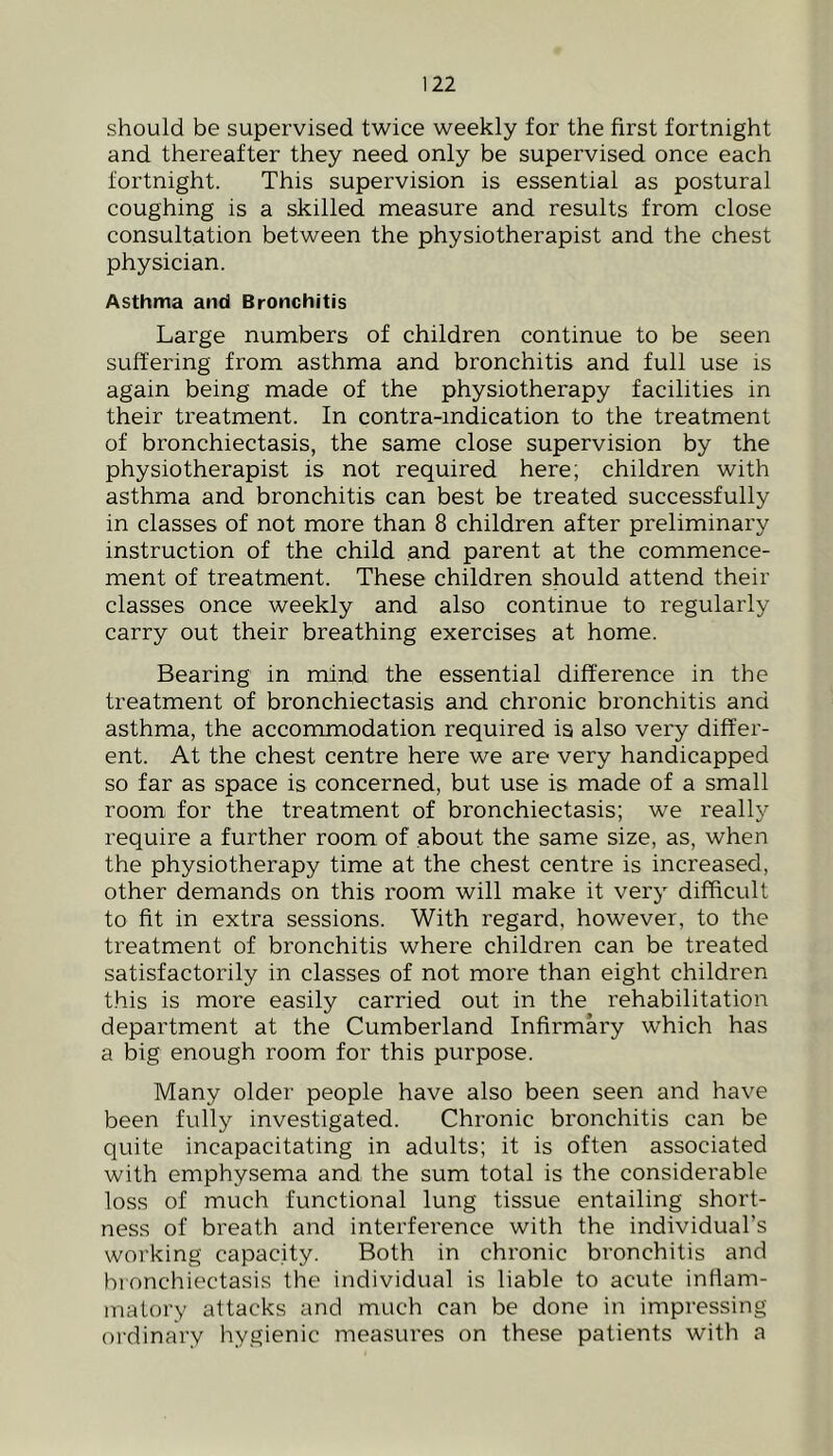 should be supervised twice weekly for the first fortnight and thereafter they need only be supervised once each fortnight. This supervision is essential as postural coughing is a skilled measure and results from close consultation between the physiotherapist and the chest physician. Asthma and Bronchitis Large numbers of children continue to be seen suffering from asthma and bronchitis and full use is again being made of the physiotherapy facilities in their treatment. In contra-indication to the treatment of bronchiectasis, the same close supervision by the physiotherapist is not required here; children with asthma and bronchitis can best be treated successfully in classes of not more than 8 children after preliminary instruction of the child and parent at the commence- ment of treatment. These children should attend their classes once weekly and also continue to regularly carry out their breathing exercises at home. Bearing in mind the essential difference in the treatment of bronchiectasis and chronic bronchitis and asthma, the accommodation required is also very differ- ent. At the chest centre here we are very handicapped so far as space is concerned, but use is made of a small room for the treatment of bronchiectasis; we really require a further room of about the same size, as, when the physiotherapy time at the chest centre is increased, other demands on this room will make it very difficult to fit in extra sessions. With regard, however, to the treatment of bronchitis where children can be treated satisfactorily in classes of not more than eight children this is more easily carried out in the rehabilitation department at the Cumberland Infirmary which has a big enough room for this purpose. Many older people have also been seen and have been fully investigated. Chronic bronchitis can be quite incapacitating in adults; it is often associated with emphysema and the sum total is the considerable loss of much functional lung tissue entailing short- ness of breath and interference with the individual’s woi’king capacity. Both in chronic bronchitis and hi onchiectasis the individual is liable to acute inflam- matory attacks and much can be done in impressing ordinary hygienic measures on these patients with a