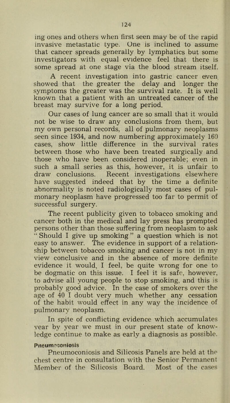 ing ones and others when first seen may be of the rapid invasive metastatic type. One is inclined to assume that cancer spreads generally by lymphatics but some investigators with equal evidence feel that there is some spread at one stage via the blood stream itself. A recent investigation into gastric cancer etven showed that the greater the delay and longer the symptoms the greater was the survival rate. It is well known that a patient with an untreated cancer of the breast may survive for a long period. Our cases of lung cancer are so small that it would not be wise to draw any conclusions from them, but my own personal records, all of pulmonary neoplasms seen since 1934, and now numbering approximately 169 cases, show little difference in the survival rates between those who have been treated surgically and those who have been considered inoperable; even in such a small series as this, however, it is unfair to draw conclusions. Recent investigations elsewhere have suggested indeed that by the time a definite abnormality is noted radiologically most cases of pul- monary neoplasm have progressed too far to permit of successful surgery. The recent publicity given to tobacco smoking and cancer both in the medical and lay press has prompted persons other than those suffering from neoplasm to ask “ Should I give up smoking ” a question which is not easy to answer. The evidence in support of a relation- ship between tobacco smoking and cancer is not in my view conclusive and in the absence of more definite evidence it would, I feel, be quite wrong for one to be dogmatic on this issue. I feel it is safe, however, to advise all young people to stop smoking, and this is probably good advice. In the case of smokers over the age of 40 I doubt very much whether any cessation of the habit would effect in any way the incidence of pulmonary neoplasm. In spite of conflicting evidence which accumulates year by year we must in our present state of know- ledge continue to make as early a diagnosis as possible. Pneumoconiosis Pneumoconiosis and Silicosis Panels are held at the chest centre in consultation with the Senior Permanent Member of the Silicosis Board. Most of the cases