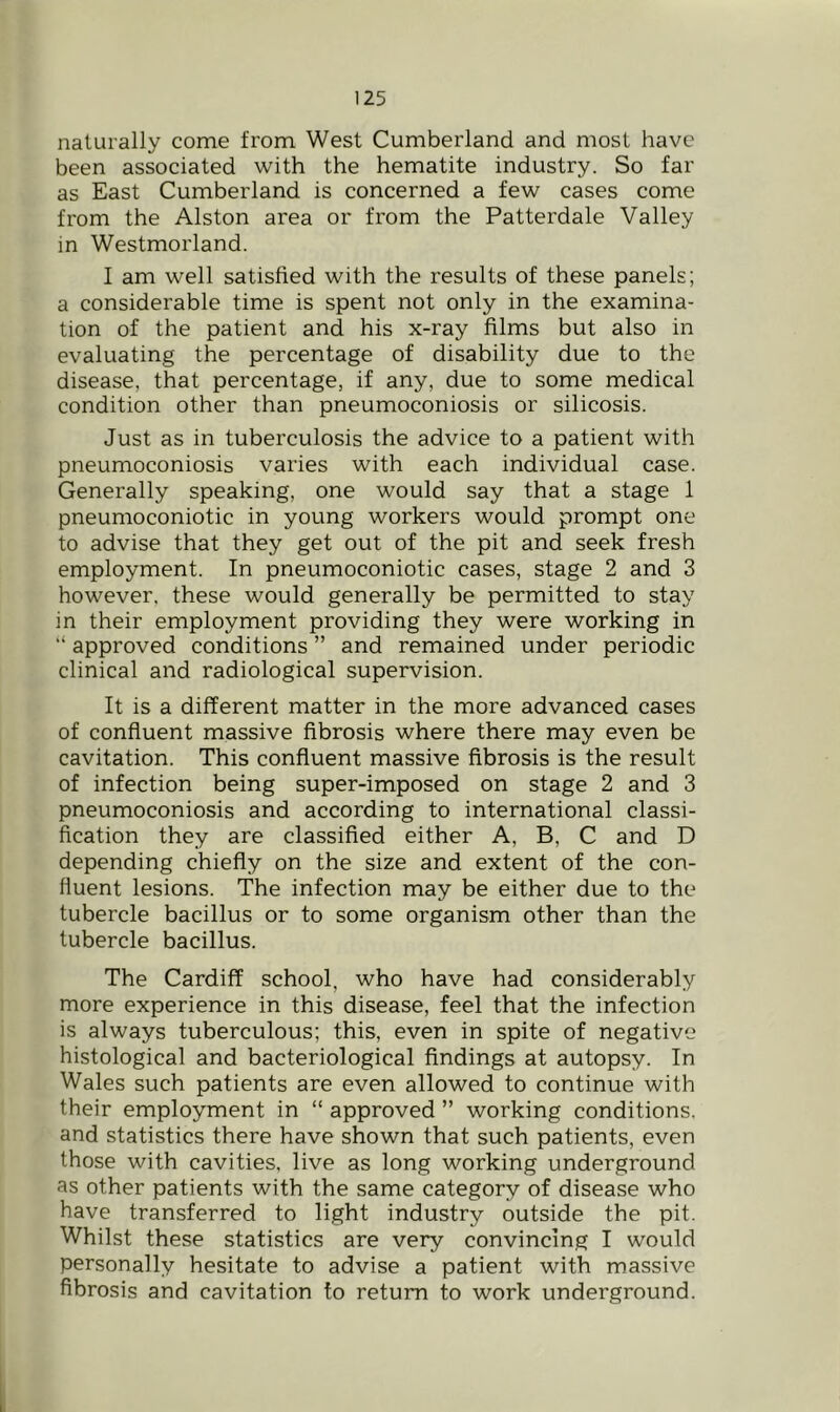 naturally come from West Cumberland and most have been associated with the hematite industry. So far as East Cumberland is concerned a few cases come from the Alston area or from the Patterdale Valley in Westmorland. I am well satisfied with the results of these panels; a considerable time is spent not only in the examina- tion of the patient and his x-ray films but also in evaluating the percentage of disability due to the disease, that percentage, if any, due to some medical condition other than pneumoconiosis or silicosis. Just as in tuberculosis the advice to a patient with pneumoconiosis varies with each individual case. Generally speaking, one would say that a stage 1 pneumoconiotic in young workers would prompt one to advise that they get out of the pit and seek fresh employment. In pneumoconiotic cases, stage 2 and 3 however, these would generally be permitted to stay in their employment providing they were working in “ approved conditions ” and remained under periodic clinical and radiological supervision. It is a different matter in the more advanced cases of confluent massive fibrosis where there may even be cavitation. This confluent massive fibrosis is the result of infection being super-imposed on stage 2 and 3 pneumoconiosis and according to international classi- fication they are classified either A, B, C and D depending chiefly on the size and extent of the con- fluent lesions. The infection may be either due to the tubercle bacillus or to some organism other than the tubercle bacillus. The Cardiff school, who have had considerably more experience in this disease, feel that the infection is always tuberculous; this, even in spite of negative histological and bacteriological findings at autopsy. In Wales such patients are even allowed to continue with their employment in “ approved ” working conditions, and statistics there have shown that such patients, even those with cavities, live as long working underground as other patients with the same category of disease who have transferred to light industry outside the pit. Whilst these statistics are very convincing I would personally hesitate to advise a patient with massive fibrosis and cavitation to return to work underground.