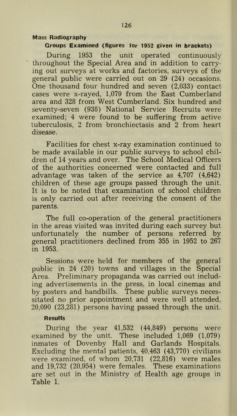 Mass Radiography Groups Examined (figures for 1952 given in brackets) During 1953 the unit operated continuously throughout the Special Area and in addition to carry- ing out surveys at works and factories, surveys of the general public were carried out on 29 (24) occasions. One thousand four hundred and seven (2,033) contact cases were x-rayed, 1,079 from the East Cumberland area and 328 from West Cumberland. Six hundred and seventy-seven (938) National Service Recruits were examined; 4 were found to be suffering from active tuberculosis, 2 from bronchiectasis and 2 from heart disease. Facilities for chest x-ray examination continued to be made available in our public surveys to school chil- dren of 14 years and over. The School Medical Officers of the authorities concerned were contacted and full advantage was taken of the service as 4,707 (4,642) children of these age groups passed through the unit. It is to be noted that examination of school children is only carried out after receiving the consent of the parents. The full co-operation of the general practitioners in the areas visited was invited during each survey but unfortunately the number of persons referred by general practitioners declined from 355 in 1952 to 267 in 1953. Sessions were held for members of the general public in 24 (20) towns and villages in the Special Area. Preliminary propaganda was carried out includ- ing advertisements in the press, in local cinemas and by posters and handbills. These public surveys neces- sitated no prior appointment and were well attended, 20,090 (23,281) persons having passed through the unit. Results During the year 41,532 (44,849) persons were examined by the unit. These included 1,069 (1,079) inmates of Dovenby Hall and Garlands Hospitals. Excluding the mental patients, 40,463 (43,770) civilians were examined, of whom 20,731 (22,816) were males and 19,732 (20,954) were females. These examinations are set out in the Ministry of Health age groups in Table 1.