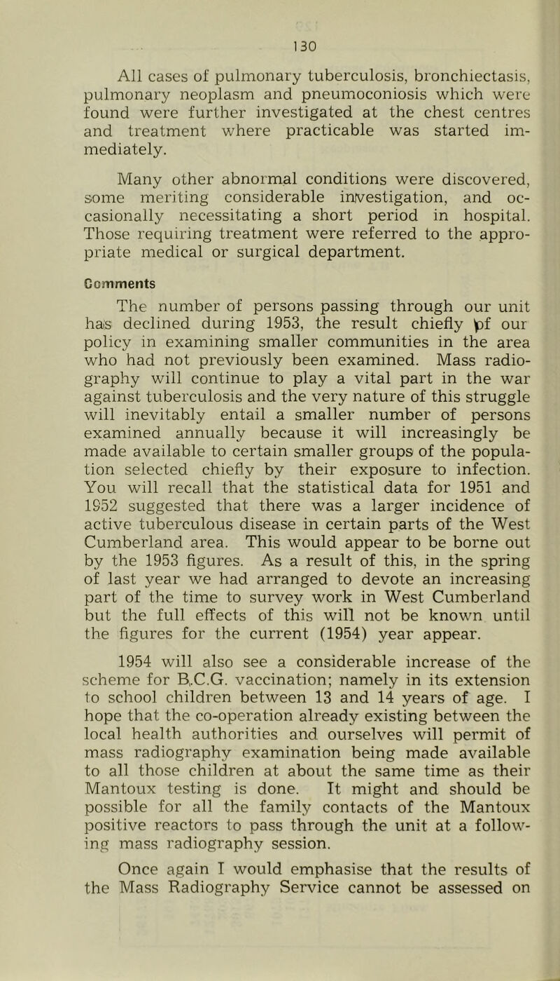 All cases of pulmonary tuberculosis, bronchiectasis, pulmonary neoplasm and pneumioconiosis which were found were further investigated at the chest centres and treatment where practicable was started im- mediately. Many other abnormal conditions were discovered, some meriting considerable investigation, and oc- casionally necessitating a short period in hospital. Those requiring treatment were referred to the appro- priate medical or surgical department. Comments The number of persons passing through our unit has declined during 1953, the result chiefly y)f our policy in examining smaller communities in the area who had not previously been examined. Mass radio- graphy will continue to play a vital part in the war against tuberculosis and the very nature of this struggle will inevitably entail a smaller number of persons examined annually because it will increasingly be made available to certain smaller groups of the popula- tion selected chiefly by their exposure to infection. You will recall that the statistical data for 1951 and 1952 suggested that there was a larger incidence of active tuberculous disease in certain parts of the West Cumberland area. This would appear to be borne out by the 1953 figures. As a result of this, in the spring of last year we had arranged to devote an increasing part of the time to survey work in West Cumberland but the full effects of this will not be known until the figures for the current (1954) year appear. 1954 will also see a considerable increase of the scheme for B,.C.G. vaccination; namely in its extension to school children between 13 and 14 years of age. I hope that the co-operation already existing between the local health authorities and ourselves will permit of mass radiography examination being made available to all those children at about the same time as their Mantoux testing is done. It might and should be possible for all the family contacts of the Mantoux positive reactors to pass through the unit at a follow- ing mass radiography session. Once again I would emphasise that the results of the Mass Radiography Service cannot be assessed on