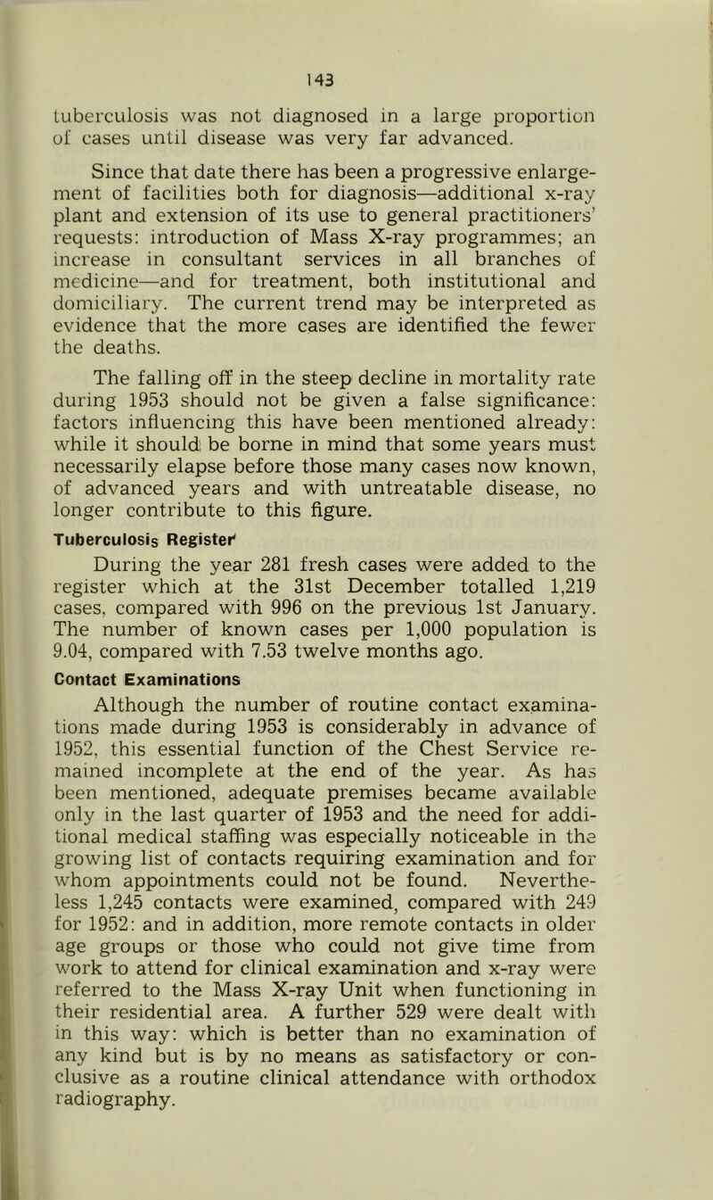 tuberculosis was not diagnosed in a large proportion ol cases until disease was very far advanced. Since that date there has been a progressive enlarge- ment of facilities both for diagnosis—additional x-ray plant and extension of its use to general practitioners’ requests: introduction of Mass X-ray programmes; an increase in consultant services in all branches of medicine—and for treatment, both institutional and domiciliary. The current trend may be interpreted as evidence that the more cases are identified the fewer the deaths. The falling off in the steep decline in mortality rate during 1953 should not be given a false significance: factors influencing this have been mentioned already: while it should be borne in mind that some years must necessarily elapse before those many cases now known, of advanced years and with untreatable disease, no longer contribute to this figure. Tuberculosis Register* During the year 281 fresh cases were added to the register which at the 31st December totalled 1,219 cases, compared with 996 on the previous 1st January. The number of known cases per 1,000 population is 9.04, compared with 7.53 twelve months ago. Contact Examinations Although the number of routine contact examina- tions made during 1953 is considerably in advance of 1952, this essential function of the Chest Service re- mained incomplete at the end of the year. As has been mentioned, adequate premises became available only in the last quarter of 1953 and the need for addi- tional medical staffing was especially noticeable in the growing list of contacts requiring examination and for whom appointments could not be found. Neverthe- less 1,245 contacts were examined, compared with 249 for 1952: and in addition, more remote contacts in older age groups or those who could not give time from work to attend for clinical examination and x-ray were referred to the Mass X-ray Unit when functioning in their residential area. A further 529 were dealt with in this way: which is better than no examination of any kind but is by no means as satisfactory or con- clusive as a routine clinical attendance with orthodox radiography.