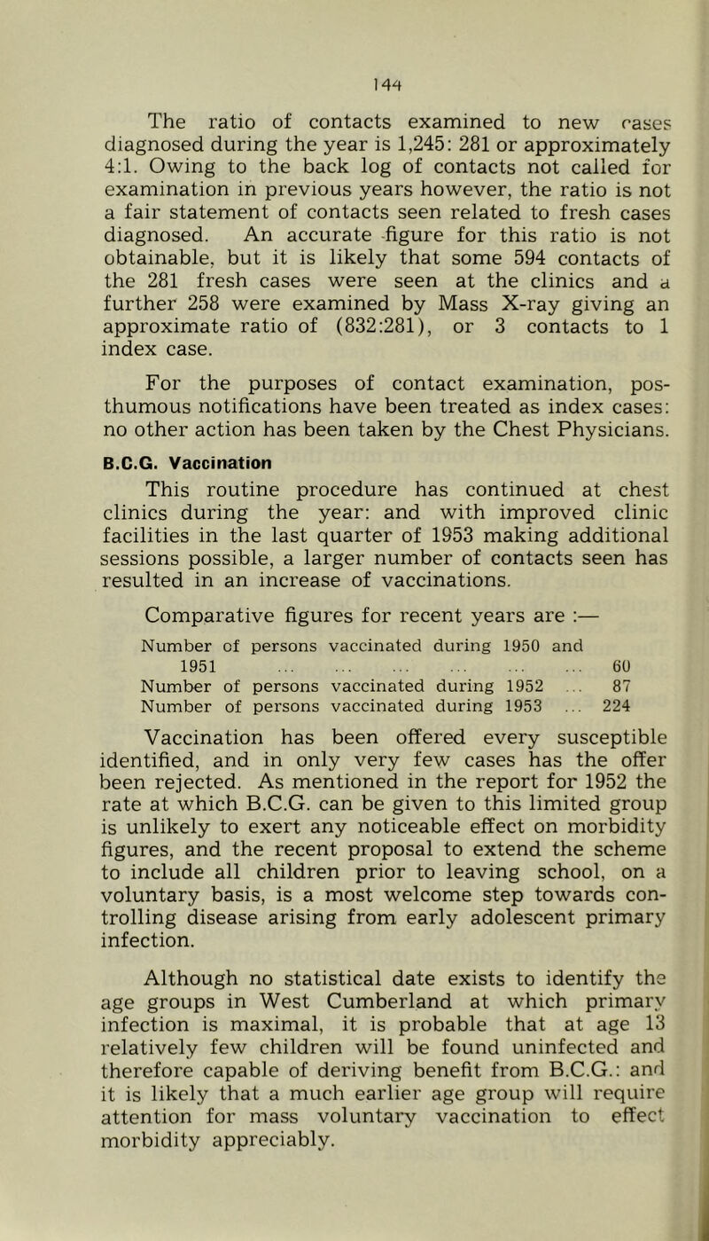 The ratio of contacts examined to new cases diagnosed during the year is 1,245; 281 or approximately 4:1. Owing to the back log of contacts not called for examination in previous years however, the ratio is not a fair statement of contacts seen related to fresh cases diagnosed. An accurate figure for this ratio is not obtainable, but it is likely that some 594 contacts of the 281 fresh cases were seen at the clinics and a further 258 were examined by Mass X-ray giving an approximate ratio of (832:281), or 3 contacts to 1 index case. For the purposes of contact examination, pos- thumous notifications have been treated as index cases; no other action has been taken by the Chest Physicians. B.C.G. Vaccination This routine procedure has continued at chest clinics during the year: and with improved clinic facilities in the last quarter of 1953 making additional sessions possible, a larger number of contacts seen has resulted in an increase of vaccinations. Comparative figures for recent years are :— Number of persons vaccinated during 1950 and 1951 60 Number of persons vaccinated during 1952 ... 87 Number of persons vaccinated during 1953 ... 224 Vaccination has been offered every susceptible identified, and in only very few cases has the offer been rejected. As mentioned in the report for 1952 the rate at which B.C.G. can be given to this limited group is unlikely to exert any noticeable effect on morbidity figures, and the recent proposal to extend the scheme to include all children prior to leaving school, on a voluntary basis, is a most welcome step towards con- trolling disease arising from early adolescent primary infection. Although no statistical date exists to identify the age groups in West Cumberland at which primary infection is maximal, it is probable that at age 13 relatively few children will be found uninfected and therefore capable of deriving benefit from B.C.G.; and it is likely that a much earlier age group will require attention for mass voluntary vaccination to effect morbidity appreciably.
