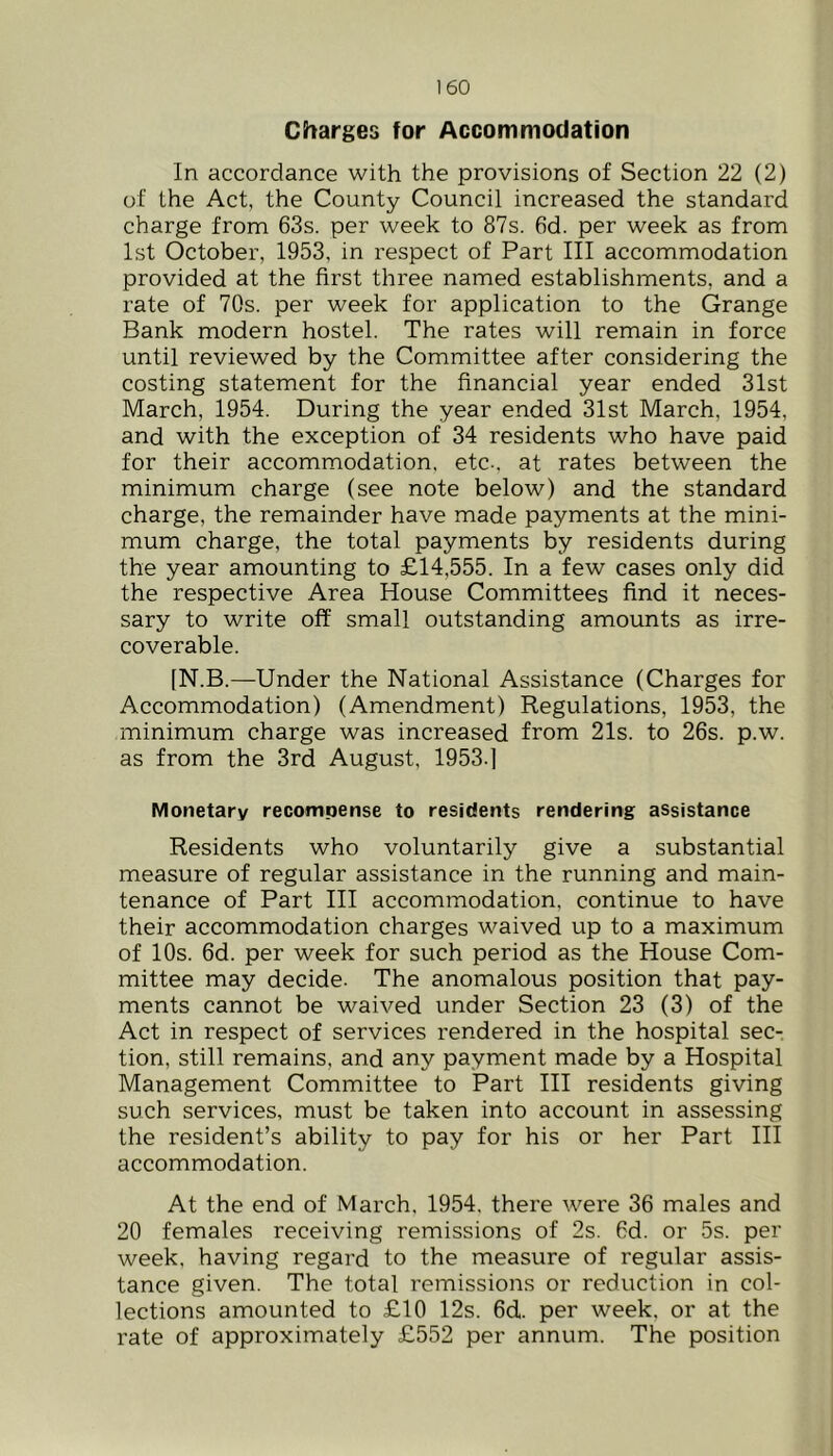 Charges for Accommodation In accordance with the provisions of Section 22 (2) of the Act, the County Council increased the standard charge from 63s. per week to 87s. 6d. per week as from 1st October, 1953, in respect of Part III accommodation provided at the first three named establishments, and a rate of 70s. per week for application to the Grange Bank modern hostel. The rates will remain in force until reviewed by the Committee after considering the costing statement for the financial year ended 31st March, 1954. During the year ended 31st March, 1954, and with the exception of 34 residents who have paid for their accommodation, etc-, at rates between the minimum charge (see note below) and the standard charge, the remainder have made payments at the mini- mum charge, the total payments by residents during the year amounting to £14,555. In a few cases only did the respective Area House Committees find it neces- sary to write off small outstanding amounts as irre- coverable. [N.B.—Under the National Assistance (Charges for Accommodation) (Amendment) Regulations, 1953, the minimum charge was increased from 21s. to 26s. p.w. as from the 3rd August, 1953.] Monetary recompense to residents rendering assistance Residents who voluntarily give a substantial measure of regular assistance in the running and main- tenance of Part III accommodation, continue to have their accommodation charges waived up to a maximum of 10s. 6d. per week for such period as the House Com- mittee may decide. The anomalous position that pay- ments cannot be waived under Section 23 (3) of the Act in respect of services rendered in the hospital sec- tion, still remains, and any payment made by a Hospital Management Committee to Part HI residents giving such services, must be taken into account in assessing the resident’s ability to pay for his or her Part III accommodation. At the end of March. 1954, there were 36 males and 20 females receiving remissions of 2s. 6d. or 5s. per week, having regard to the measure of regular assis- tance given. The total remissions or reduction in col- lections amounted to £10 12s. 6d. per week, or at the rate of approximately £552 per annum. The position