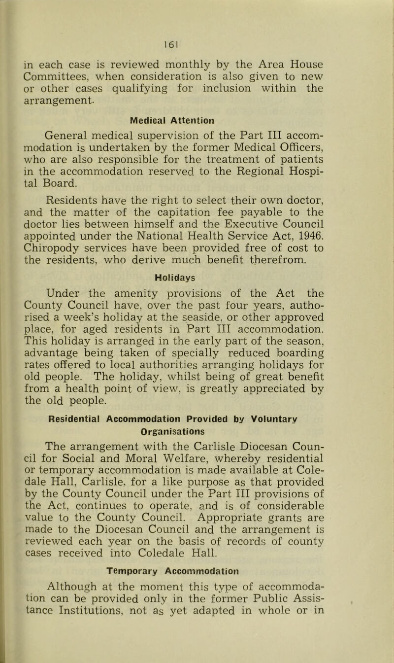in each case is reviewed naonthly by the Area House Committees, when consideration is also given to new or other cases qualifying for inclusion within the arrangement. Medical Attention General medical supervision of the Part III accom- modation is undertaken by the former Medical Officers, who are also responsible for the treatment of patients in the accommodation reserved to the Regional Hospi- tal Board. Residents have the right to select their own doctor, and the matter of the capitation fee payable to the doctor lies between himself and the Executive Council appointed under the National Health Service Act, 1946. Chiropody services have been provided free of cost to the residents, who derive much benefit therefrom. Holidays Under the amenity provisions of the Act the County Council have, over the past four years, autho- rised a week’s holiday at the seaside, or other approved place, for aged residents in Part III accommodation. This holiday is arranged in the early part of the season, advantage being taken of specially reduced boarding rates offered to local authorities arranging holidays for old people. The holiday, whilst being of great benefit from a health point of view, is greatly appreciated by the old people. Residential Accomntodation Provided by Voluntary Organisations The arrangement with the Carlisle Diocesan Coun- cil for Social and Moral Welfare, whereby residential or temporary accommodation is made available at Cole- dale Hall, Carlisle, for a like purpose as that provided by the County Council under the Part III provisions of the Act, continues to operate, and is of considerable value to the County Council. Appropriate grants are made to the Diocesan Council and the arrangement is reviewed each year on the basis of records of county cases received into Coledale Hall. Temporary Accommodation Although at the moment this type of accommoda- tion can be provided only in the former Public Assis- tance Institutions, not as yet adapted in whole or in