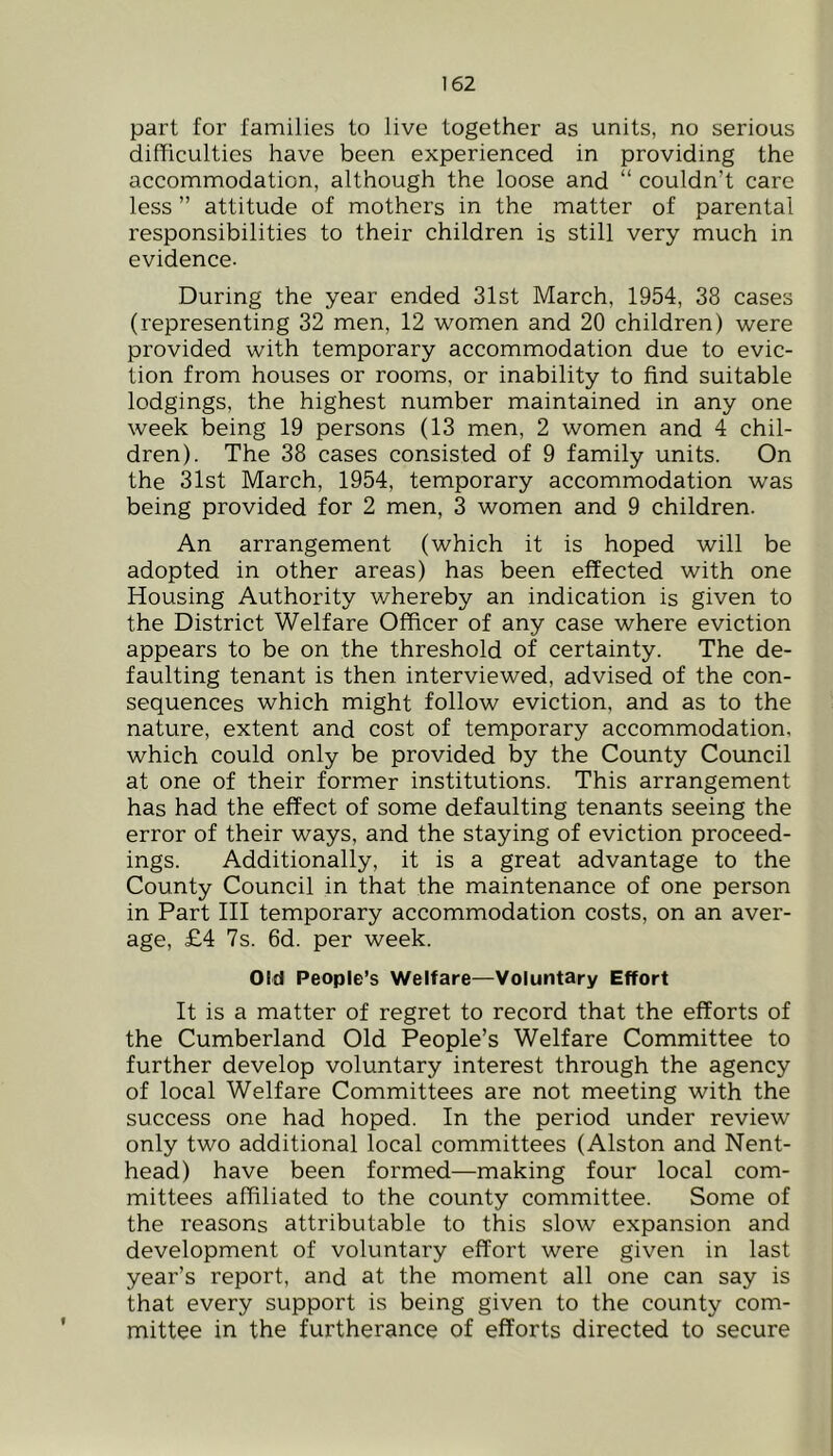 part for families to live together as units, no serious difficulties have been experienced in providing the accommodation, although the loose and “ couldn’t care less ” attitude of mothers in the matter of parental responsibilities to their children is still very much in evidence. During the year ended 31st March, 1954, 38 cases (representing 32 men, 12 women and 20 children) were provided with temporary accommodation due to evic- tion from houses or rooms, or inability to find suitable lodgings, the highest number maintained in any one week being 19 persons (13 men, 2 women and 4 chil- dren). The 38 cases consisted of 9 family units. On the 31st March, 1954, temporary accommodation was being provided for 2 men, 3 women and 9 children. An arrangement (which it is hoped will be adopted in other areas) has been effected with one Housing Authority whereby an indication is given to the District Welfare Officer of any case where eviction appears to be on the threshold of certainty. The de- faulting tenant is then interviewed, advised of the con- sequences which might follow eviction, and as to the nature, extent and cost of temporary accommodation, which could only be provided by the County Council at one of their former institutions. This arrangement has had the effect of some defaulting tenants seeing the error of their ways, and the staying of eviction proceed- ings. Additionally, it is a great advantage to the County Council in that the maintenance of one person in Part III temporary accommodation costs, on an aver- age, £4 7s. 6d. per week. Old People’s Welfare—Voluntary Effort It is a matter of regret to record that the efforts of the Cumberland Old People’s Welfare Committee to further develop voluntary interest through the agency of local Welfare Committees are not meeting with the success one had hoped. In the period under review only two additional local committees (Alston and Nent- head) have been formed—making four local com- mittees affiliated to the county committee. Some of the reasons attributable to this slow expansion and development of voluntary effort were given in last year’s report, and at the moment all one can say is that every support is being given to the county com- mittee in the furtherance of efforts directed to secure