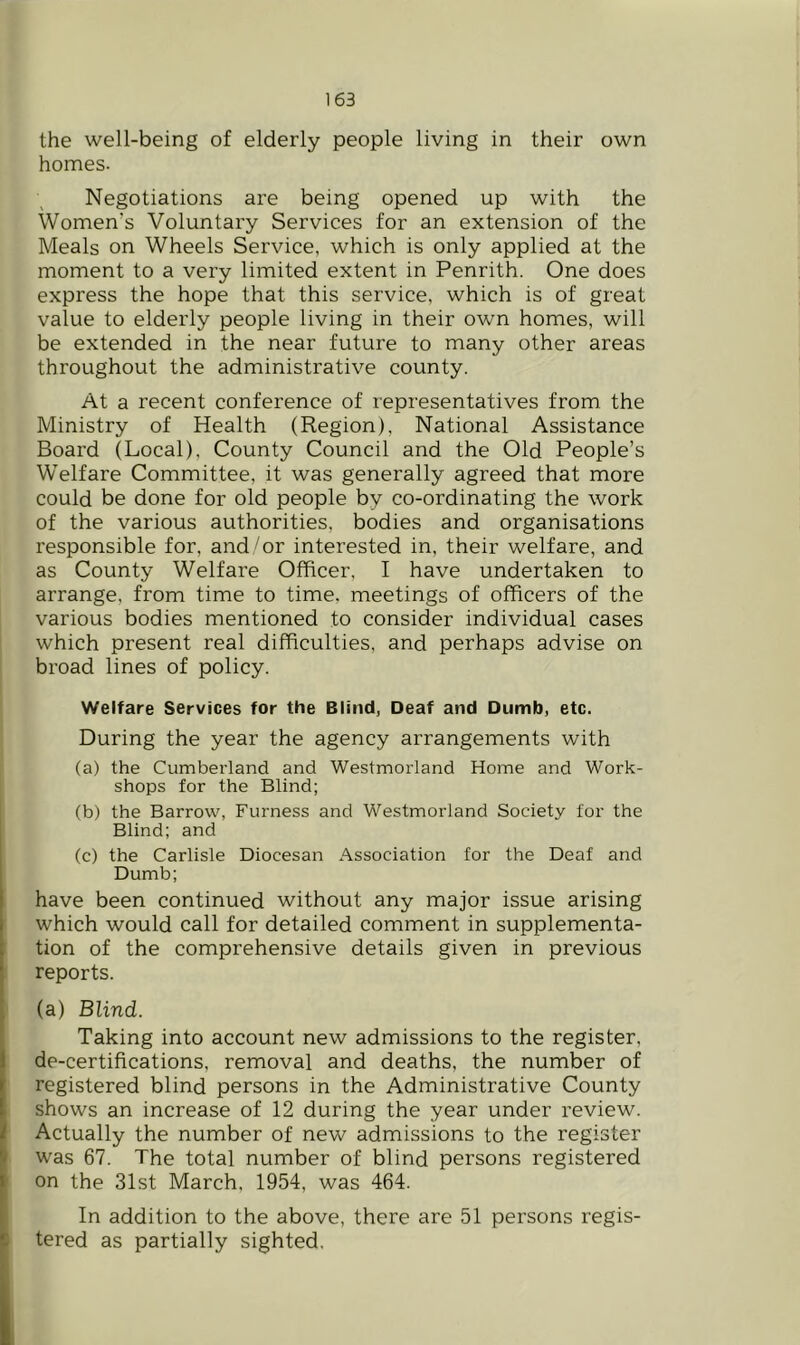 the well-being of elderly people living in their own homes. Negotiations are being opened up with the Women’s Voluntary Services for an extension of the Meals on Wheels Service, which is only applied at the moment to a very limited extent in Penrith. One does express the hope that this service, which is of great value to elderly people living in their own homes, will be extended in the near future to many other areas throughout the administrative county. At a recent conference of representatives from, the Ministry of Health (Region), National Assistance Board (Local), County Council and the Old People’s Welfare Committee, it was generally agreed that more could be done for old people by co-ordinating the work of the various authorities, bodies and organisations responsible for, and/or interested in, their welfare, and as County Welfare Officer, I have undertaken to arrange, from time to time, meetings of officers of the various bodies mentioned to consider individual cases which present real difficulties, and perhaps advise on broad lines of policy. Welfare Services for the Blind, Deaf and Dumb, etc. During the year the agency arrangements with (a) the Cumberland and Westmorland Home and Work- shops for the Blind; (b) the Barrow, Furness and Westmorland Society for the Blind; and (c) the Carlisle Diocesan Association for the Deaf and Dumb; have been continued without any major issue arising which would call for detailed comment in supplementa- tion of the comprehensive details given in previous reports. (a) Blind. Taking into account new admissions to the register, i de-certifications, removal and deaths, the number of f registered blind persons in the Administrative County t shows an increase of 12 during the year under review. I Actually the number of new admissions to the register was 67. The total number of blind persons registered ' on the 31st March, 1954, was 464. In addition to the above, there are 51 persons regis- I tered as partially sighted.