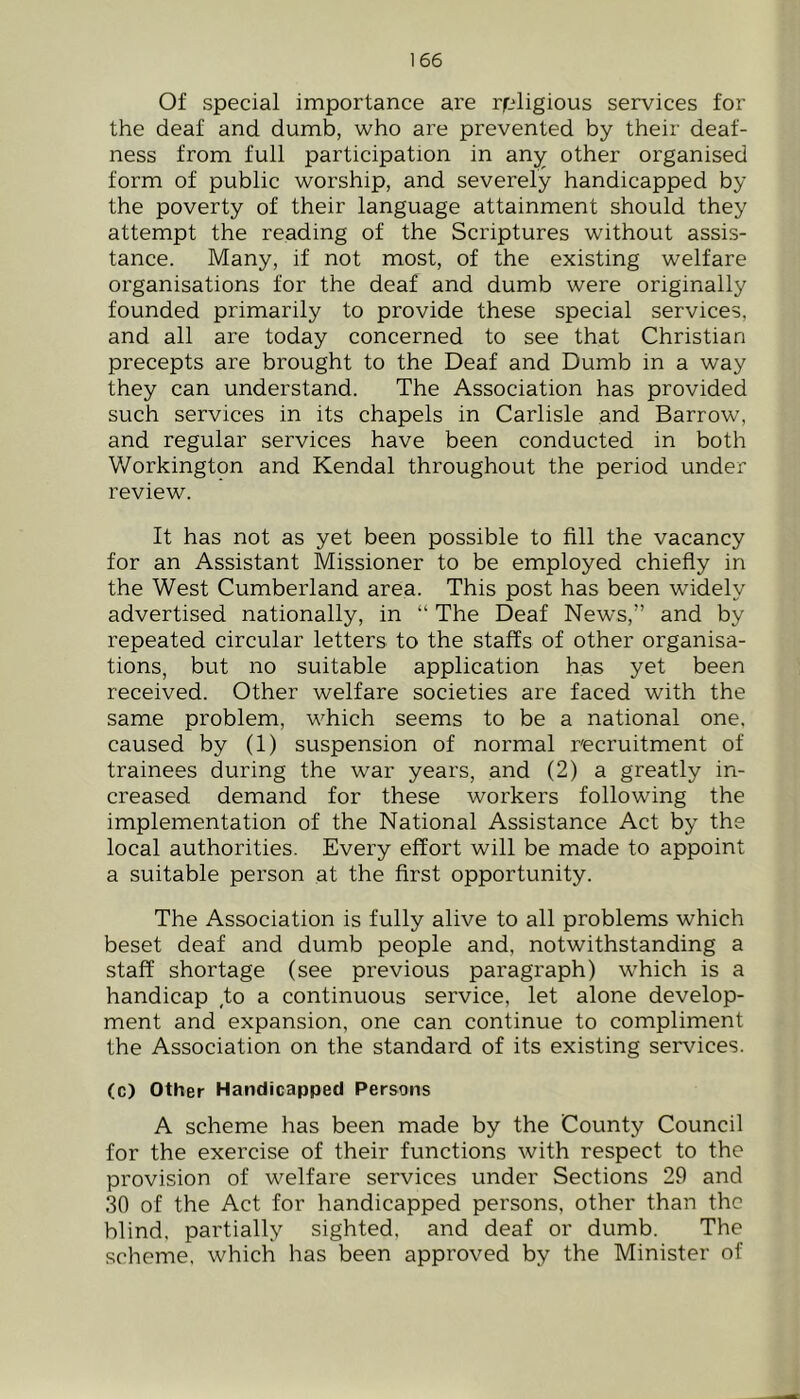 Of special importance are religious services for the deaf and dumb, who are prevented by their deaf- ness from full participation in any other organised form of public worship, and severely handicapped by the poverty of their language attainment should they attempt the reading of the Scriptures without assis- tance. Many, if not most, of the existing welfare organisations for the deaf and dumb were originally founded primarily to provide these special services, and all are today concerned to see that Christian precepts are brought to the Deaf and Dumb in a way they can understand. The Association has provided such services in its chapels in Carlisle and Barrow, and regular services have been conducted in both Workington and Kendal throughout the period under review. It has not as yet been possible to fill the vacancy for an Assistant Missioner to be employed chiefly in the West Cumberland area. This post has been widely advertised nationally, in “ The Deaf News,” and by repeated circular letters to the staffs of other organisa- tions, but no suitable application has yet been received. Other welfare societies are faced with the same problem, which seems to be a national one. caused by (1) suspension of normal recruitment of trainees during the war years, and (2) a greatly in- creased demand for these workers following the implementation of the National Assistance Act by the local authorities. Every effort will be made to appoint a suitable person at the first opportunity. The Association is fully alive to all problems which beset deaf and dumb people and, notwithstanding a staff shortage (see previous paragraph) which is a handicap to a continuous service, let alone develop- ment and expansion, one can continue to compliment the Association on the standard of its existing services. (c) Other Handicapped Persons A scheme has been made by the County Council for the exercise of their functions with respect to the provision of welfare services under Sections 29 and 30 of the Act for handicapped persons, other than the blind, partially sighted, and deaf or dumb. The scheme, which has been approved by the Minister of