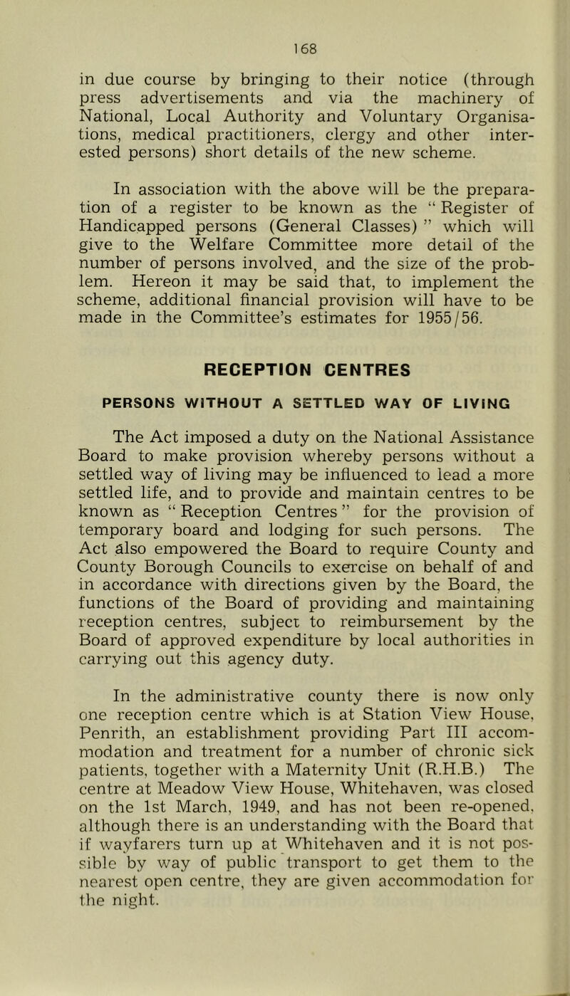 in due course by bringing to their notice (through press advertisements and via the machinery of National, Local Authority and Voluntary Organisa- tions, medical practitioners, clergy and other inter- ested persons) short details of the new scheme. In association with the above will be the prepara- tion of a register to be known as the “ Register of Handicapped persons (General Classes) ” which will give to the Welfare Committee more detail of the number of persons involved, and the size of the prob- lem. Hereon it may be said that, to implement the scheme, additional financial provision will have to be made in the Committee’s estimates for 1955/56. RECEPTION CENTRES PERSONS WITHOUT A SETTLED WAY OF LIVING The Act imposed a duty on the National Assistance Board to make provision whereby persons without a settled way of living may be influenced to lead a more settled life, and to provide and maintain centres to be known as “ Reception Centres ” for the provision of temporary board and lodging for such persons. The Act also empowered the Board to require County and County Borough Councils to exercise on behalf of and in accordance with directions given by the Board, the functions of the Board of providing and maintaining reception centres, subjeci to reimbursement by the Board of approved expenditure by local authorities in carrying out this agency duty. In the administrative county there is now only one reception centre which is at Station View House, Penrith, an establishment providing Part III accom- modation and treatment for a number of chronic sick patients, together with a Maternity Unit (R.H.B.) The centre at Meadow View House, Whitehaven, was closed on the 1st March, 1949, and has not been re-opened, although there is an understanding with the Board that if wayfarers turn up at Whitehaven and it is not pos- .sible by way of public transport to get them to the nearest open centre, they are given accommodation for the night.