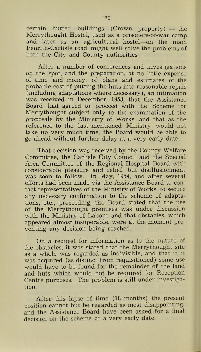 certain hutted buildings (Crown property) — the Merrythought Hostel, used as a prisoners-of-war camp and later as an agricultural hostel—on the main Penrith-Carlisle road, might well solve the problems of both the City and County authorities. After a number of conferences and investigations on the spot, and the preparation, at no little expense of time and money, of plans and estimates of the probable cost of putting the huts into reasonable repair (including adaptations where necessary), an intimation was received in December, 1953, that the Assistance Board had agreed to proceed with the Scheme for Merrythought subject only to the examination of the proposals by the Ministry of Works, and that as the reference to the last mentioned Ministry would not take up very much time, the Board would be able to go ahead without further delay at a very early date. That decision was received by the County Welfare Committee, the Carlisle City Council and the Special Area Committee of the Regional Hospital Board with considerable pleasure and relief, but disillusionment was soon to follow. In May, 1954, and after several efforts had been made via the Assistance Board to con- tact representatives of the Ministry of Works, to secure any necessary confirmation to the scheme of adapta- tions, etc., proceeding, the Board stated that the use of the Merrythought premises was under discussion with the Ministry of Labour and that obstacles, which appeared almost insuperable, were at the moment pre- venting any decision being reached. On a request for information as to the nature of the obstacles, it was stated that the Merrythought site as a whole was regarded as indivisible, and that if it was acquired (as distinct from requisitioned) some use would have to be found for the remainder of the land and huts which would not be required for Reception Centre purposes. The problem is still under investiga- tion. After this lapse of time (18 months) the present position cannot but be regarded as most disappointing, and the Assistance Board have been asked for a final decision on the scheme at a very early date.