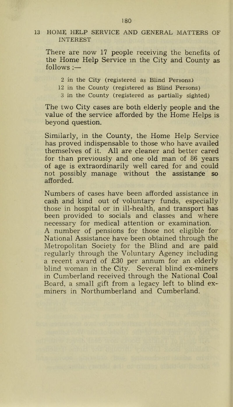13 HOME HELP SERVICE AND GENERAL MATTERS OF INTEREST There are now 17 people receiving the benefits of the Home Help Service in the City and County as follows :— 2 in the City (registered as Blind Personsl 12 in the County (registered as Blind Persons) 3 in the County (registered as partially sighted) The two City cases are both elderly people and the value of the service afforded by the Home Helps is beyond question. Similarly, in the County, the Home Help Service has proved indispensable to those who have availed themselves of it. All are cleaner and better cared for than previously and one old man of 86 years of age is extraordinarily well cared for and could not possibly manage without the assistance so afforded. Numbers of cases have been afforded assistance in cash and kind out of voluntary funds, especially those in hospital or in ill-health, and transport has been provided to socials and classes and where necessary for medical attention or examination. A number of pensions for those not eligible for National Assistance have been obtained through the Metropolitan Society for the Blind and are paid regularly through the Voluntary Agency including a recent award of £30 per annum for an elderly blind woman in the City. Several blind ex-miners in Cumberland received through the National Coal Board, a small gift from a legacy left to blind ex- miners in Northumberland and Cumberland.