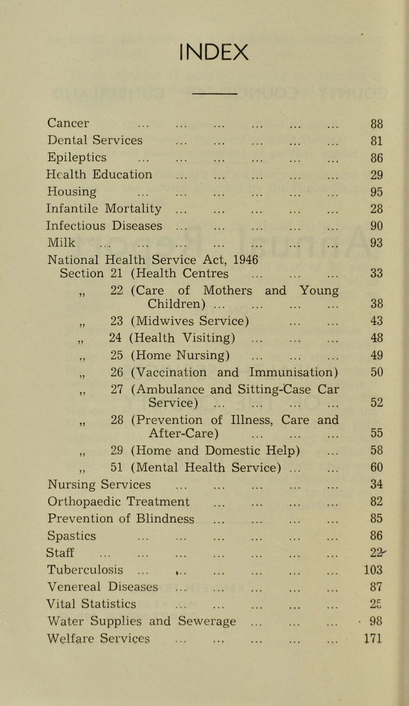 INDEX Cancer Dental Services Epileptics Health Education Housing Infantile Mortality Infectious Diseases Milk National Health Service Act, 1946 Section 21 (Health Centres „ 22 (Care of Mothers and Children) „ 23 (Midwives Service) „ 24 (Health Visiting) Young 25 (Home Nursing) ... 26 (Vaccination and Immunisation) ,, 27 (Ambulance and Sitting-Case Car Service) „ 28 (Prevention of Illness, Care an After-Care) ,, 29 (Home and Domestic Help) ,, 51 (Mental Health Service) ... Nursing Services Orthopaedic Treatment Prevention of Blindness Spastics Staff Tuberculosis ... Venereal Diseases Vital Statistics Water Supplies and Sewerage Welfare Services 88 81 86 29 95 28 90 93 33 38 43 48 49 50 52 55 58 60 34 82 85 86 22- 103 87 25 98 171