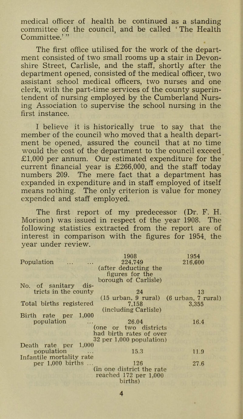 medical officer of health be continued as a standing committee of the council, and be called ‘ The Health Committee.’ ” The first office utilised for the work of the depart- ment consisted of two small rooms up a stair in Devon- shire Street, Carlisle, and the staff, shortly after the department opened, consisted of the medical officer, two assistant school medical officers, two nurses and one clerk, with the part-time services of the county superin- tendent of nursing employed by the Cumberland Nurs- ing Association to supervise the school nursing in the first instance. I believe it is historically true to say that the member of the council who moved that a health depart- ment be opened, assured the council that at no time would the cost of the department to the council exceed^ £1,000 per annum. Our estimated expenditure for the current financial year is £266,000, and the staff today numbers 209. The mere fact that a department has expanded in expenditure and in staff employed of itself means nothing. The only criterion is value for money expended and staff employed. The first report of my predecessor (Dr. F. H. Morison) was issued in respect of the year 1908. The following statistics extracted from the report are of interest in comparison with the figures for 1954, the year under review. 1908 1954 Population 224,749 216,600 (after deducting the figures for the borough of Carlisle) No. of sanitary dis- tricts in the county 24 13 (15 urban, 9 rural) (6 urban, 7 rural) Total births registered 7,158 3,355 (including Carlisle) Birth rate per 1,000 population ... 26.04 16.4 (one or two districts had birth rates of over 32 per 1,000 population) Death rate per 1,000 population ... 15.3 11.9 Infantile mortalil.v rate per 1,000 births ... 126 27.6 (in one district the rate reached 172 per 1,000 births)