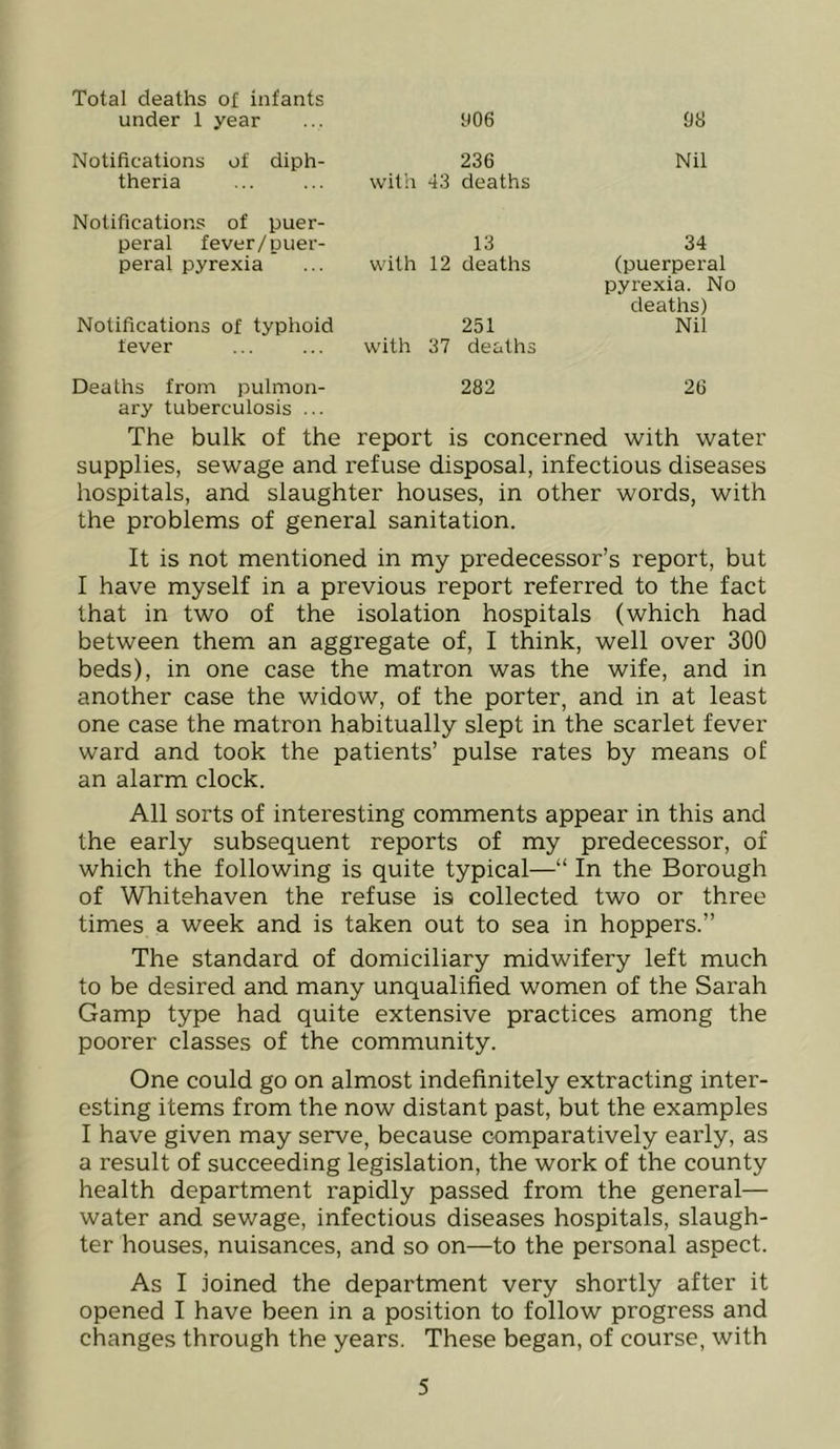 Total deaths of infants under 1 year 906 Notifications of diph- theria 236 with 43 deaths Notifications of puer- peral fever/puer- 13 peral pyrexia ... with 12 deaths Notifications of typhoid lever 251 with 37 deaths OS Nil 34 (puerperal pyrexia. No deaths) Nil Deaths from pulmon- 282 26 ary tuberculosis ... The bulk of the report is concerned with water supplies, sewage and refuse disposal, infectious diseases hospitals, and slaughter houses, in other words, with the problems of general sanitation. It is not mentioned in my predecessor’s report, but I have myself in a previous report referred to the fact that in two of the isolation hospitals (which had between them an aggregate of, I think, well over 300 beds), in one case the matron was the wife, and in another case the widow, of the porter, and in at least one case the matron habitually slept in the scarlet fever ward and took the patients’ pulse rates by means of an alarm clock. All sorts of interesting comments appear in this and the early subsequent reports of my predecessor, of which the following is quite typical—“ In the Borough of Whitehaven the refuse is collected two or three times a week and is taken out to sea in hoppers.” The standard of domiciliary midwifery left much to be desired and many unqualified women of the Sarah Gamp type had quite extensive practices among the poorer classes of the community. One could go on almost indefinitely extracting inter- esting items from the now distant past, but the examples I have given may serve, because comparatively early, as a result of succeeding legislation, the work of the county health department rapidly passed from the general— water and sewage, infectious diseases hospitals, slaugh- ter houses, nuisances, and so on—to the personal aspect. As I joined the department very shortly after it opened I have been in a position to follow progress and changes through the years. These began, of course, with