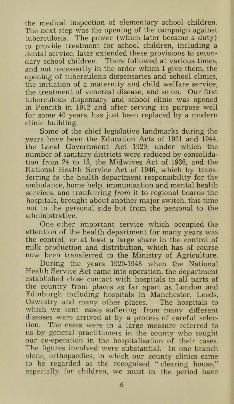 ihe medical inspection of elementary school children. The next step was the opening of the campaign against tuberculosis. The power (which later became a duty) to provide treatment for school children, including a dental service, later extended these provisions to secon- dary school children. There followed at various times, and not necessarily in the order which I give them, the opening of tuberculosis dispensaries and school clinics, the initiation of a maternity and child welfare service, the treatment of venereal disease, and so on. Our first tuberculosis dispensary and school clinic was opened in Penrith in 1912 and after serving its purpose well for some 40 years, has just been replaced by a modern clinic building. Some of the chief legislative landmarks during the years have been the Education Acts of 1921 and 1944. the Local Government Act 1929, under which the number of sanitary districts were reduced by consolida- tion from 24 to 13, the Midwives Act of 1936, and the National Health Service Act of 1946, which by trans ferring to the health department responsibility for the ambulance, home help, immunisation and mental health services, and tranferring from it to regional boards the hospitals, brought about another major switch, this time not to the personal side but from the personal to the administrative. One other important service which occupied the attention of the health department for many years was the control, or at least a large share in the control of milk production and distribution, which has of course now been transferred to the Ministry of Agriculture. During the years 1920-1948 when the National Health Service Act came into operation, the department established close contact with hospitals in all parts of the country from places as far apart as London and Edinburgh including hospitals in Manchester, Leeds, Oswestry and many other places. The hospitals to which we sent cases suffering from many different diseases were arrived at by a process of careful selec- tion. The cases were in a large measure referred to us by general practitioners in the county who sought our co-operation in the hospitalisation of their cases. The figures involved were substantial. In one branch alone, orthopaedics, in which our county clinics came to be regarded as the recognised “ clearing house,” especially for children, we must in the period have