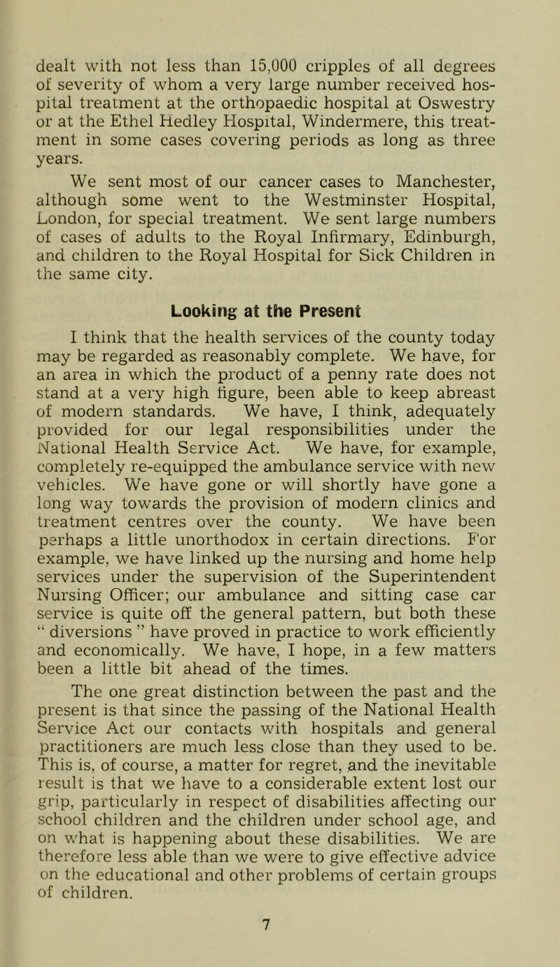 dealt with not less than 15,000 cripples of all degrees of severity of whom a very large number received hos- pital treatment at the orthopaedic hospital at Oswestry or at the Ethel Hedley Hospital, Windermere, this treat- ment in some cases covering periods as long as three years. We sent most of our cancer cases to Manchester, although some went to the Westminster Hospital, London, for special treatment. We sent large numbers of cases of adults to the Royal Infirmary, Edinburgh, and children to the Royal Hospital for Sick Children in the same city. Looking at the Present I think that the health services of the county today may be regarded as reasonably complete. We have, for an area in which the product of a penny rate does not stand at a very high figure, been able to keep abreast of modern standards. We have, I think, adequately provided for our legal responsibilities under the National Health Service Act. We have, for example, completely re-equipped the ambulance service with new vehicles. We have gone or will shortly have gone a long way towards the provision of modern clinics and treatment centres over the county. We have been perhaps a little unorthodox in certain directions. For example, we have linked up the nursing and home help services under the supervision of the Superintendent Nursing Officer; our ambulance and sitting case car service is quite off the general pattern, but both these “ diversions ” have proved in practice to work efficiently and economically. We have, I hope, in a few matters been a little bit ahead of the times. The one great distinction between the past and the present is that since the passing of the National Health Service Act our contacts with hospitals and general practitioners are much less close than they used to be. This is, of course, a matter for regret, and the inevitable result is that we have to a considerable extent lost our grip, particularly in respect of disabilities affecting our school children and the children under school age, and on what is happening about these disabilities. We are therefore less able than we were to give effective advice on the educational and other problems of certain groups of children.