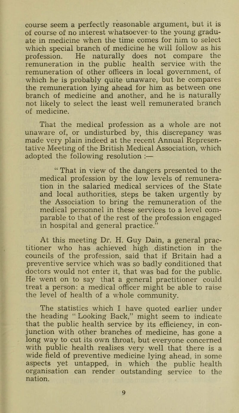 course seem a perfectly reasonable argument, but it is of course of no interest whatsoever' to the young gradu- ate in medicine when the time comes for him to select v/hich special branch of medicine he will follow as his profession. He naturally does not compare the remuneration in the public health service with the remuneration of other officers in local government, of which he is probably quite unaware, but he compares the remuneration lying ahead for him as between one branch of medicine and another, and he is naturally not likely to select the least well remunerated branch of medicine. That the medical profession as a whole are not unaware of, or undisturbed by, this discrepancy was made very plain indeed at the recent Annual Represen- tative Meeting of the British Medical Association, which adopted the following resolution :— “ That in view of the dangers presented to the medical profession by the low levels of remunera- tion in the salaried medical services of the State and local authorities, steps be taken urgently by the Association to bring the remuneration of the medical personnel in these services to a level com- parable to that of the rest of the profession engaged in hospital and general practice.” At this meeting Dr. H. Guy Dain, a general prac- titioner who has achieved high .distinction in the councils of the profession, said that if Britain had a preventive service which was so badly conditioned that doctors would not enter it, that was bad for the public. He went on to say that a general practitioner could treat a person: a medical officer might be able to raise the level of health of a whole community. The statistics which I have quoted earlier under the heading “ Looking Back,” might seem to indicate that the public health service by its efficiency, in con- junction with other branches of medicine, has gone a long way to cut its own throat, but everyone concerned with public health realises very well that there is a wide field of preventive medicine lying ahead, in some aspects yet untapped, in which the public health organisation can render outstanding service to the nation.